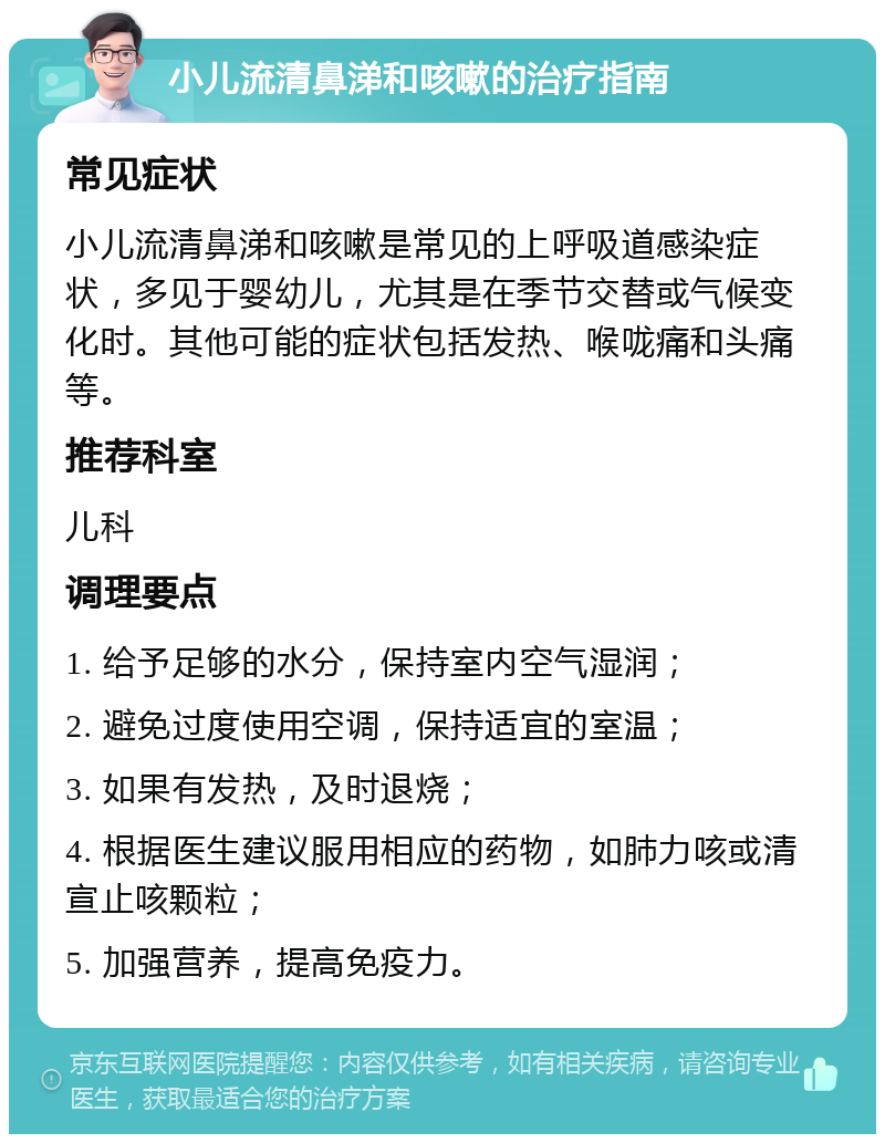 小儿流清鼻涕和咳嗽的治疗指南 常见症状 小儿流清鼻涕和咳嗽是常见的上呼吸道感染症状，多见于婴幼儿，尤其是在季节交替或气候变化时。其他可能的症状包括发热、喉咙痛和头痛等。 推荐科室 儿科 调理要点 1. 给予足够的水分，保持室内空气湿润； 2. 避免过度使用空调，保持适宜的室温； 3. 如果有发热，及时退烧； 4. 根据医生建议服用相应的药物，如肺力咳或清宣止咳颗粒； 5. 加强营养，提高免疫力。