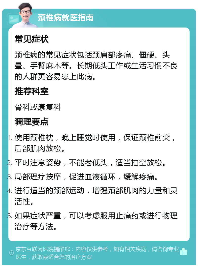 颈椎病就医指南 常见症状 颈椎病的常见症状包括颈肩部疼痛、僵硬、头晕、手臂麻木等。长期低头工作或生活习惯不良的人群更容易患上此病。 推荐科室 骨科或康复科 调理要点 使用颈椎枕，晚上睡觉时使用，保证颈椎前突，后部肌肉放松。 平时注意姿势，不能老低头，适当抽空放松。 局部理疗按摩，促进血液循环，缓解疼痛。 进行适当的颈部运动，增强颈部肌肉的力量和灵活性。 如果症状严重，可以考虑服用止痛药或进行物理治疗等方法。