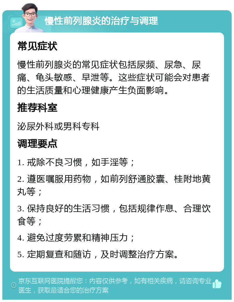 慢性前列腺炎的治疗与调理 常见症状 慢性前列腺炎的常见症状包括尿频、尿急、尿痛、龟头敏感、早泄等。这些症状可能会对患者的生活质量和心理健康产生负面影响。 推荐科室 泌尿外科或男科专科 调理要点 1. 戒除不良习惯，如手淫等； 2. 遵医嘱服用药物，如前列舒通胶囊、桂附地黄丸等； 3. 保持良好的生活习惯，包括规律作息、合理饮食等； 4. 避免过度劳累和精神压力； 5. 定期复查和随访，及时调整治疗方案。