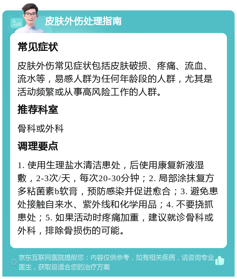 皮肤外伤处理指南 常见症状 皮肤外伤常见症状包括皮肤破损、疼痛、流血、流水等，易感人群为任何年龄段的人群，尤其是活动频繁或从事高风险工作的人群。 推荐科室 骨科或外科 调理要点 1. 使用生理盐水清洁患处，后使用康复新液湿敷，2-3次/天，每次20-30分钟；2. 局部涂抹复方多粘菌素b软膏，预防感染并促进愈合；3. 避免患处接触自来水、紫外线和化学用品；4. 不要挠抓患处；5. 如果活动时疼痛加重，建议就诊骨科或外科，排除骨损伤的可能。