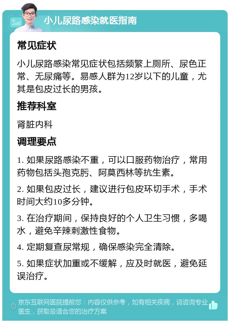 小儿尿路感染就医指南 常见症状 小儿尿路感染常见症状包括频繁上厕所、尿色正常、无尿痛等。易感人群为12岁以下的儿童，尤其是包皮过长的男孩。 推荐科室 肾脏内科 调理要点 1. 如果尿路感染不重，可以口服药物治疗，常用药物包括头孢克肟、阿莫西林等抗生素。 2. 如果包皮过长，建议进行包皮环切手术，手术时间大约10多分钟。 3. 在治疗期间，保持良好的个人卫生习惯，多喝水，避免辛辣刺激性食物。 4. 定期复查尿常规，确保感染完全清除。 5. 如果症状加重或不缓解，应及时就医，避免延误治疗。