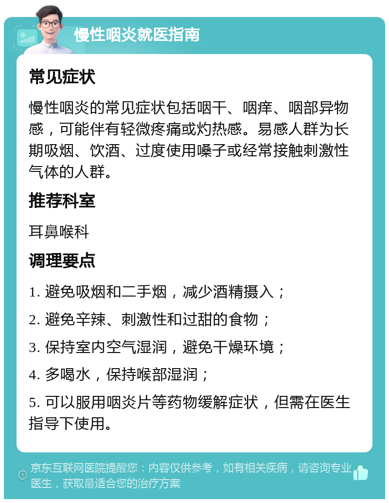 慢性咽炎就医指南 常见症状 慢性咽炎的常见症状包括咽干、咽痒、咽部异物感，可能伴有轻微疼痛或灼热感。易感人群为长期吸烟、饮酒、过度使用嗓子或经常接触刺激性气体的人群。 推荐科室 耳鼻喉科 调理要点 1. 避免吸烟和二手烟，减少酒精摄入； 2. 避免辛辣、刺激性和过甜的食物； 3. 保持室内空气湿润，避免干燥环境； 4. 多喝水，保持喉部湿润； 5. 可以服用咽炎片等药物缓解症状，但需在医生指导下使用。