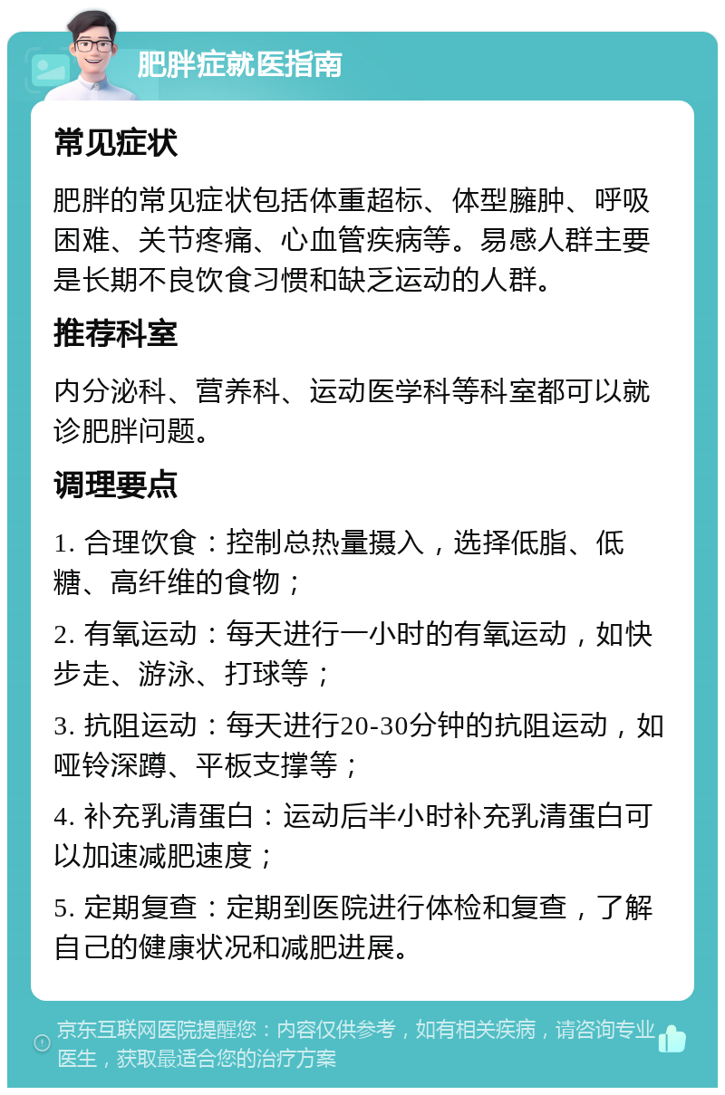 肥胖症就医指南 常见症状 肥胖的常见症状包括体重超标、体型臃肿、呼吸困难、关节疼痛、心血管疾病等。易感人群主要是长期不良饮食习惯和缺乏运动的人群。 推荐科室 内分泌科、营养科、运动医学科等科室都可以就诊肥胖问题。 调理要点 1. 合理饮食：控制总热量摄入，选择低脂、低糖、高纤维的食物； 2. 有氧运动：每天进行一小时的有氧运动，如快步走、游泳、打球等； 3. 抗阻运动：每天进行20-30分钟的抗阻运动，如哑铃深蹲、平板支撑等； 4. 补充乳清蛋白：运动后半小时补充乳清蛋白可以加速减肥速度； 5. 定期复查：定期到医院进行体检和复查，了解自己的健康状况和减肥进展。