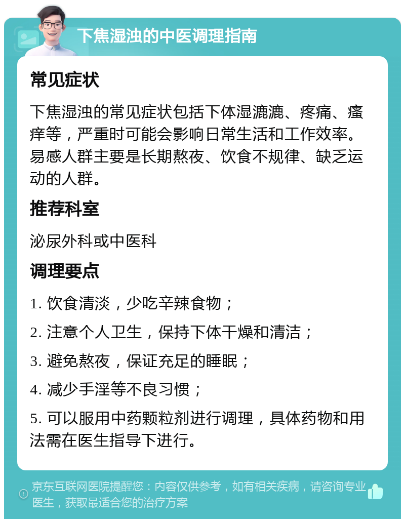 下焦湿浊的中医调理指南 常见症状 下焦湿浊的常见症状包括下体湿漉漉、疼痛、瘙痒等，严重时可能会影响日常生活和工作效率。易感人群主要是长期熬夜、饮食不规律、缺乏运动的人群。 推荐科室 泌尿外科或中医科 调理要点 1. 饮食清淡，少吃辛辣食物； 2. 注意个人卫生，保持下体干燥和清洁； 3. 避免熬夜，保证充足的睡眠； 4. 减少手淫等不良习惯； 5. 可以服用中药颗粒剂进行调理，具体药物和用法需在医生指导下进行。