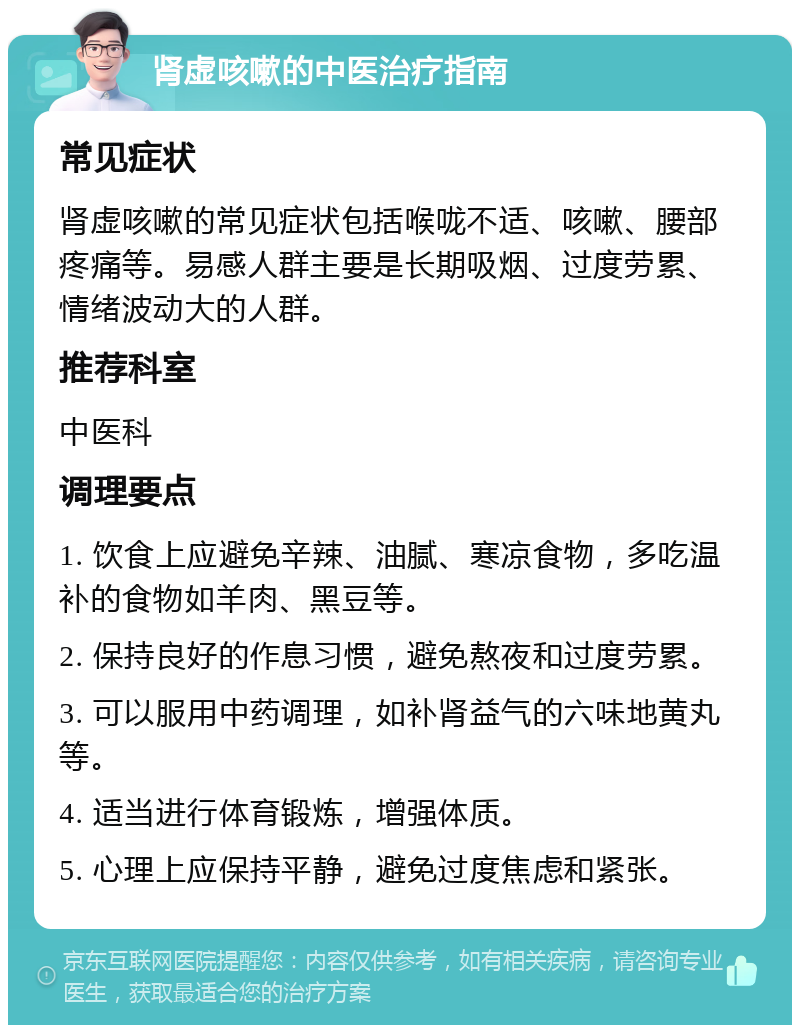 肾虚咳嗽的中医治疗指南 常见症状 肾虚咳嗽的常见症状包括喉咙不适、咳嗽、腰部疼痛等。易感人群主要是长期吸烟、过度劳累、情绪波动大的人群。 推荐科室 中医科 调理要点 1. 饮食上应避免辛辣、油腻、寒凉食物，多吃温补的食物如羊肉、黑豆等。 2. 保持良好的作息习惯，避免熬夜和过度劳累。 3. 可以服用中药调理，如补肾益气的六味地黄丸等。 4. 适当进行体育锻炼，增强体质。 5. 心理上应保持平静，避免过度焦虑和紧张。