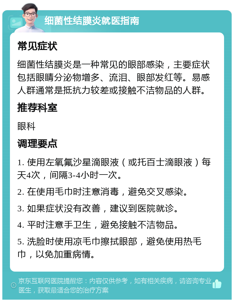 细菌性结膜炎就医指南 常见症状 细菌性结膜炎是一种常见的眼部感染，主要症状包括眼睛分泌物增多、流泪、眼部发红等。易感人群通常是抵抗力较差或接触不洁物品的人群。 推荐科室 眼科 调理要点 1. 使用左氧氟沙星滴眼液（或托百士滴眼液）每天4次，间隔3-4小时一次。 2. 在使用毛巾时注意消毒，避免交叉感染。 3. 如果症状没有改善，建议到医院就诊。 4. 平时注意手卫生，避免接触不洁物品。 5. 洗脸时使用凉毛巾擦拭眼部，避免使用热毛巾，以免加重病情。