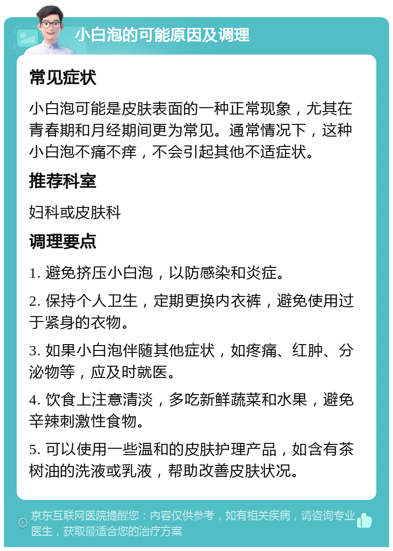 小白泡的可能原因及调理 常见症状 小白泡可能是皮肤表面的一种正常现象，尤其在青春期和月经期间更为常见。通常情况下，这种小白泡不痛不痒，不会引起其他不适症状。 推荐科室 妇科或皮肤科 调理要点 1. 避免挤压小白泡，以防感染和炎症。 2. 保持个人卫生，定期更换内衣裤，避免使用过于紧身的衣物。 3. 如果小白泡伴随其他症状，如疼痛、红肿、分泌物等，应及时就医。 4. 饮食上注意清淡，多吃新鲜蔬菜和水果，避免辛辣刺激性食物。 5. 可以使用一些温和的皮肤护理产品，如含有茶树油的洗液或乳液，帮助改善皮肤状况。