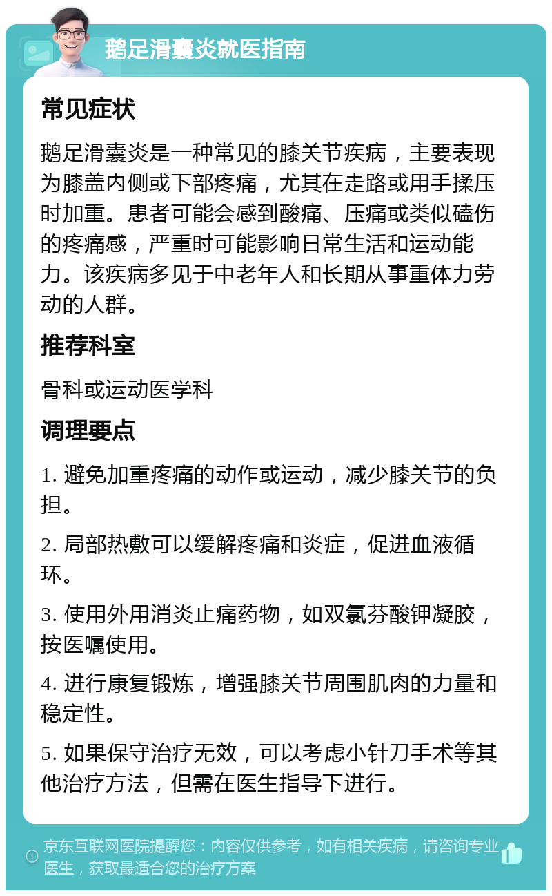 鹅足滑囊炎就医指南 常见症状 鹅足滑囊炎是一种常见的膝关节疾病，主要表现为膝盖内侧或下部疼痛，尤其在走路或用手揉压时加重。患者可能会感到酸痛、压痛或类似磕伤的疼痛感，严重时可能影响日常生活和运动能力。该疾病多见于中老年人和长期从事重体力劳动的人群。 推荐科室 骨科或运动医学科 调理要点 1. 避免加重疼痛的动作或运动，减少膝关节的负担。 2. 局部热敷可以缓解疼痛和炎症，促进血液循环。 3. 使用外用消炎止痛药物，如双氯芬酸钾凝胶，按医嘱使用。 4. 进行康复锻炼，增强膝关节周围肌肉的力量和稳定性。 5. 如果保守治疗无效，可以考虑小针刀手术等其他治疗方法，但需在医生指导下进行。