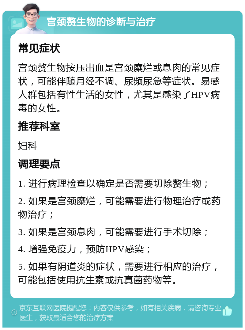 宫颈赘生物的诊断与治疗 常见症状 宫颈赘生物按压出血是宫颈糜烂或息肉的常见症状，可能伴随月经不调、尿频尿急等症状。易感人群包括有性生活的女性，尤其是感染了HPV病毒的女性。 推荐科室 妇科 调理要点 1. 进行病理检查以确定是否需要切除赘生物； 2. 如果是宫颈糜烂，可能需要进行物理治疗或药物治疗； 3. 如果是宫颈息肉，可能需要进行手术切除； 4. 增强免疫力，预防HPV感染； 5. 如果有阴道炎的症状，需要进行相应的治疗，可能包括使用抗生素或抗真菌药物等。