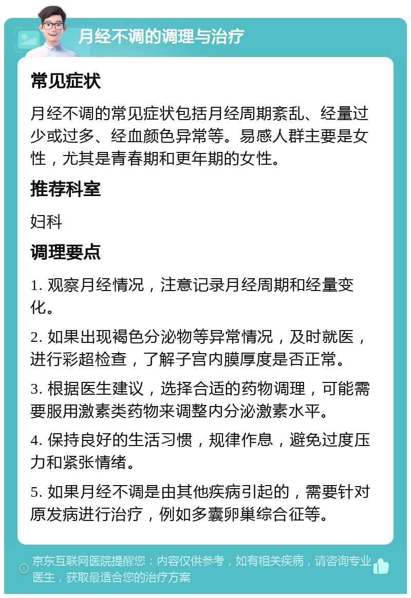 月经不调的调理与治疗 常见症状 月经不调的常见症状包括月经周期紊乱、经量过少或过多、经血颜色异常等。易感人群主要是女性，尤其是青春期和更年期的女性。 推荐科室 妇科 调理要点 1. 观察月经情况，注意记录月经周期和经量变化。 2. 如果出现褐色分泌物等异常情况，及时就医，进行彩超检查，了解子宫内膜厚度是否正常。 3. 根据医生建议，选择合适的药物调理，可能需要服用激素类药物来调整内分泌激素水平。 4. 保持良好的生活习惯，规律作息，避免过度压力和紧张情绪。 5. 如果月经不调是由其他疾病引起的，需要针对原发病进行治疗，例如多囊卵巢综合征等。