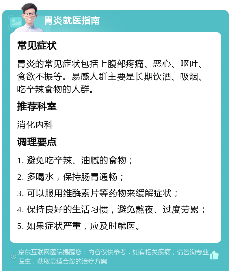 胃炎就医指南 常见症状 胃炎的常见症状包括上腹部疼痛、恶心、呕吐、食欲不振等。易感人群主要是长期饮酒、吸烟、吃辛辣食物的人群。 推荐科室 消化内科 调理要点 1. 避免吃辛辣、油腻的食物； 2. 多喝水，保持肠胃通畅； 3. 可以服用维酶素片等药物来缓解症状； 4. 保持良好的生活习惯，避免熬夜、过度劳累； 5. 如果症状严重，应及时就医。