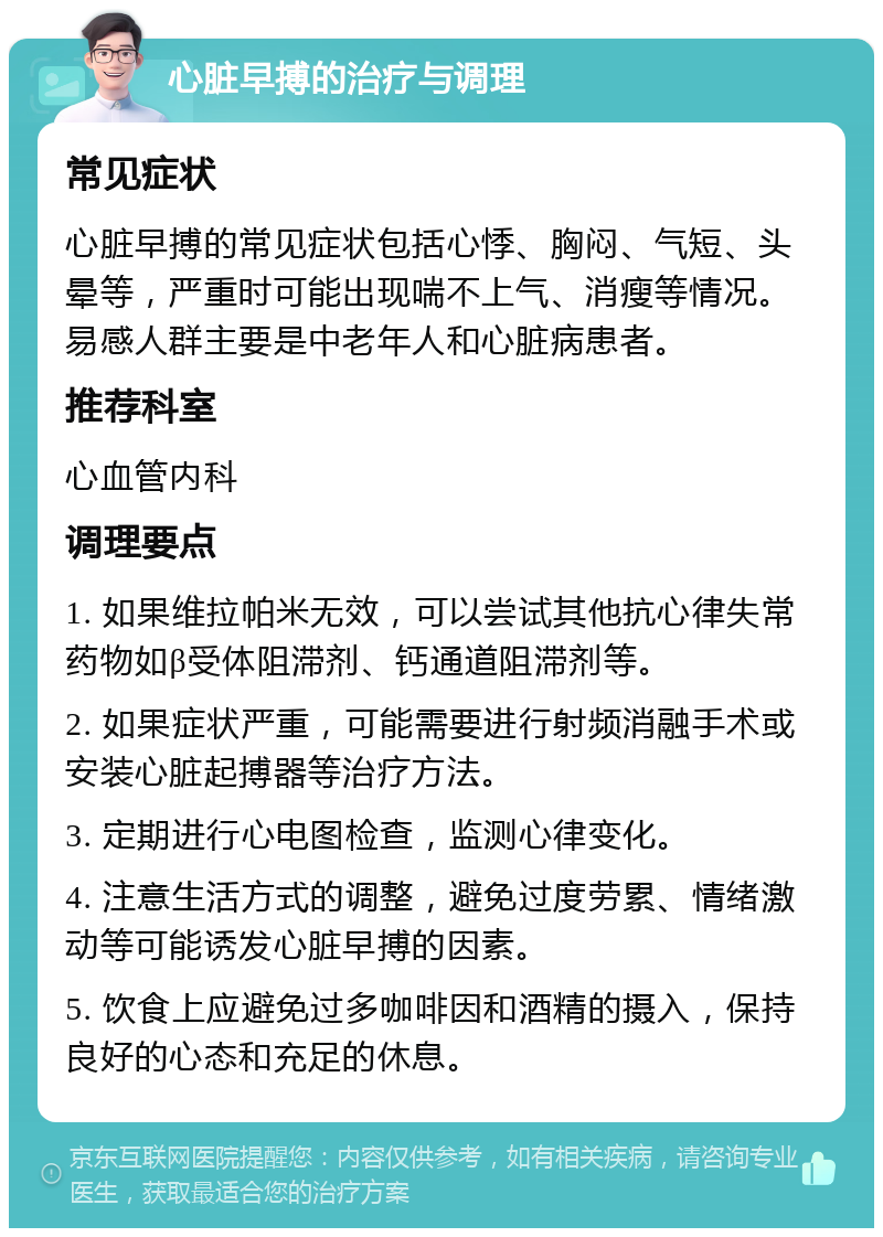 心脏早搏的治疗与调理 常见症状 心脏早搏的常见症状包括心悸、胸闷、气短、头晕等，严重时可能出现喘不上气、消瘦等情况。易感人群主要是中老年人和心脏病患者。 推荐科室 心血管内科 调理要点 1. 如果维拉帕米无效，可以尝试其他抗心律失常药物如β受体阻滞剂、钙通道阻滞剂等。 2. 如果症状严重，可能需要进行射频消融手术或安装心脏起搏器等治疗方法。 3. 定期进行心电图检查，监测心律变化。 4. 注意生活方式的调整，避免过度劳累、情绪激动等可能诱发心脏早搏的因素。 5. 饮食上应避免过多咖啡因和酒精的摄入，保持良好的心态和充足的休息。