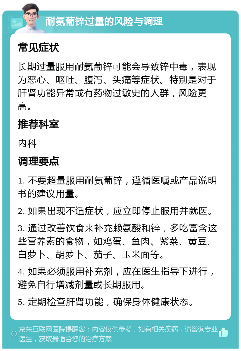 耐氨葡锌过量的风险与调理 常见症状 长期过量服用耐氨葡锌可能会导致锌中毒，表现为恶心、呕吐、腹泻、头痛等症状。特别是对于肝肾功能异常或有药物过敏史的人群，风险更高。 推荐科室 内科 调理要点 1. 不要超量服用耐氨葡锌，遵循医嘱或产品说明书的建议用量。 2. 如果出现不适症状，应立即停止服用并就医。 3. 通过改善饮食来补充赖氨酸和锌，多吃富含这些营养素的食物，如鸡蛋、鱼肉、紫菜、黄豆、白萝卜、胡萝卜、茄子、玉米面等。 4. 如果必须服用补充剂，应在医生指导下进行，避免自行增减剂量或长期服用。 5. 定期检查肝肾功能，确保身体健康状态。