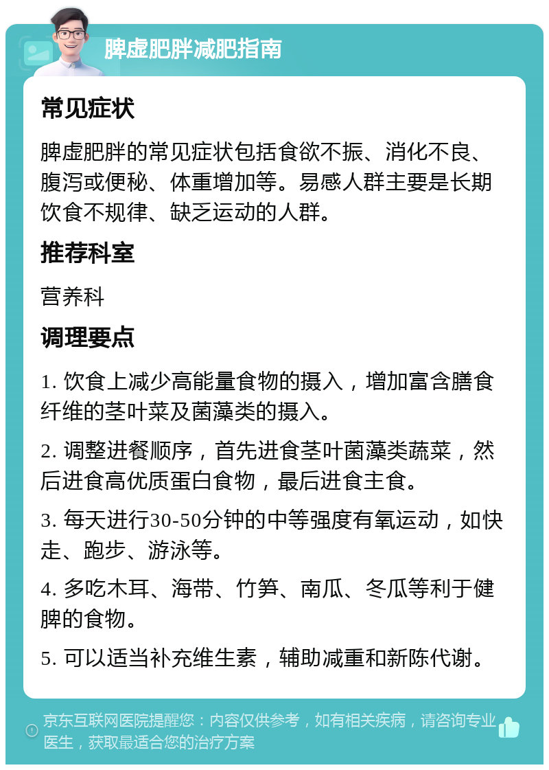 脾虚肥胖减肥指南 常见症状 脾虚肥胖的常见症状包括食欲不振、消化不良、腹泻或便秘、体重增加等。易感人群主要是长期饮食不规律、缺乏运动的人群。 推荐科室 营养科 调理要点 1. 饮食上减少高能量食物的摄入，增加富含膳食纤维的茎叶菜及菌藻类的摄入。 2. 调整进餐顺序，首先进食茎叶菌藻类蔬菜，然后进食高优质蛋白食物，最后进食主食。 3. 每天进行30-50分钟的中等强度有氧运动，如快走、跑步、游泳等。 4. 多吃木耳、海带、竹笋、南瓜、冬瓜等利于健脾的食物。 5. 可以适当补充维生素，辅助减重和新陈代谢。