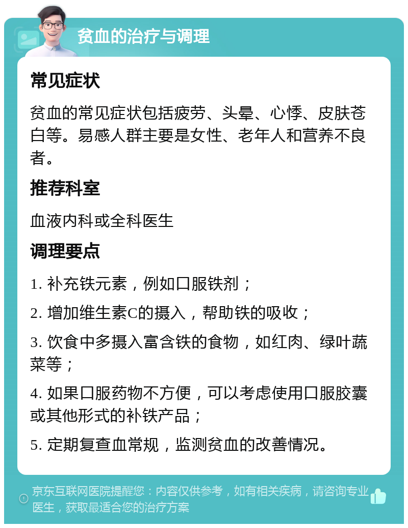 贫血的治疗与调理 常见症状 贫血的常见症状包括疲劳、头晕、心悸、皮肤苍白等。易感人群主要是女性、老年人和营养不良者。 推荐科室 血液内科或全科医生 调理要点 1. 补充铁元素，例如口服铁剂； 2. 增加维生素C的摄入，帮助铁的吸收； 3. 饮食中多摄入富含铁的食物，如红肉、绿叶蔬菜等； 4. 如果口服药物不方便，可以考虑使用口服胶囊或其他形式的补铁产品； 5. 定期复查血常规，监测贫血的改善情况。