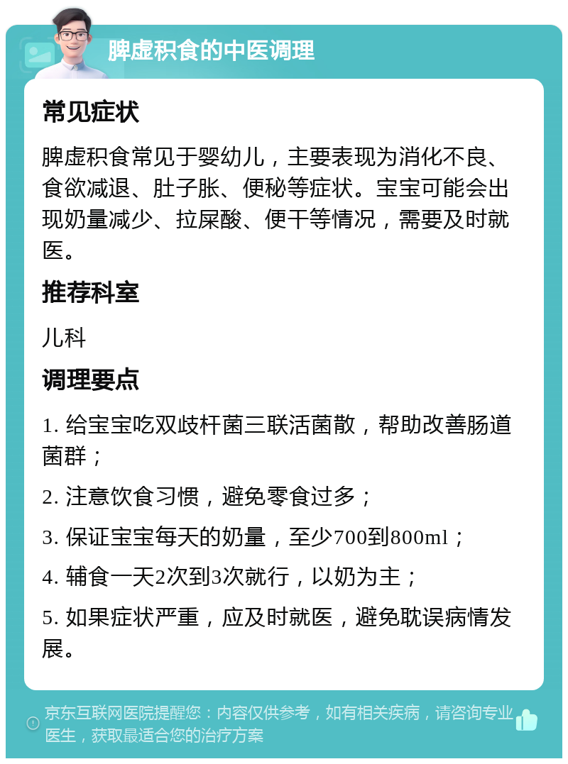 脾虚积食的中医调理 常见症状 脾虚积食常见于婴幼儿，主要表现为消化不良、食欲减退、肚子胀、便秘等症状。宝宝可能会出现奶量减少、拉屎酸、便干等情况，需要及时就医。 推荐科室 儿科 调理要点 1. 给宝宝吃双歧杆菌三联活菌散，帮助改善肠道菌群； 2. 注意饮食习惯，避免零食过多； 3. 保证宝宝每天的奶量，至少700到800ml； 4. 辅食一天2次到3次就行，以奶为主； 5. 如果症状严重，应及时就医，避免耽误病情发展。