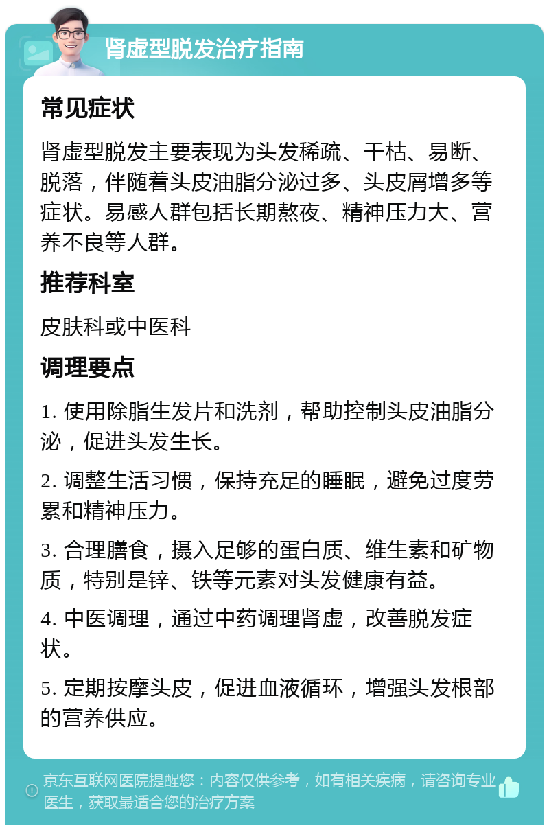 肾虚型脱发治疗指南 常见症状 肾虚型脱发主要表现为头发稀疏、干枯、易断、脱落，伴随着头皮油脂分泌过多、头皮屑增多等症状。易感人群包括长期熬夜、精神压力大、营养不良等人群。 推荐科室 皮肤科或中医科 调理要点 1. 使用除脂生发片和洗剂，帮助控制头皮油脂分泌，促进头发生长。 2. 调整生活习惯，保持充足的睡眠，避免过度劳累和精神压力。 3. 合理膳食，摄入足够的蛋白质、维生素和矿物质，特别是锌、铁等元素对头发健康有益。 4. 中医调理，通过中药调理肾虚，改善脱发症状。 5. 定期按摩头皮，促进血液循环，增强头发根部的营养供应。