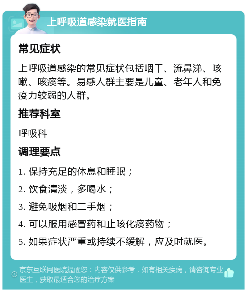 上呼吸道感染就医指南 常见症状 上呼吸道感染的常见症状包括咽干、流鼻涕、咳嗽、咳痰等。易感人群主要是儿童、老年人和免疫力较弱的人群。 推荐科室 呼吸科 调理要点 1. 保持充足的休息和睡眠； 2. 饮食清淡，多喝水； 3. 避免吸烟和二手烟； 4. 可以服用感冒药和止咳化痰药物； 5. 如果症状严重或持续不缓解，应及时就医。