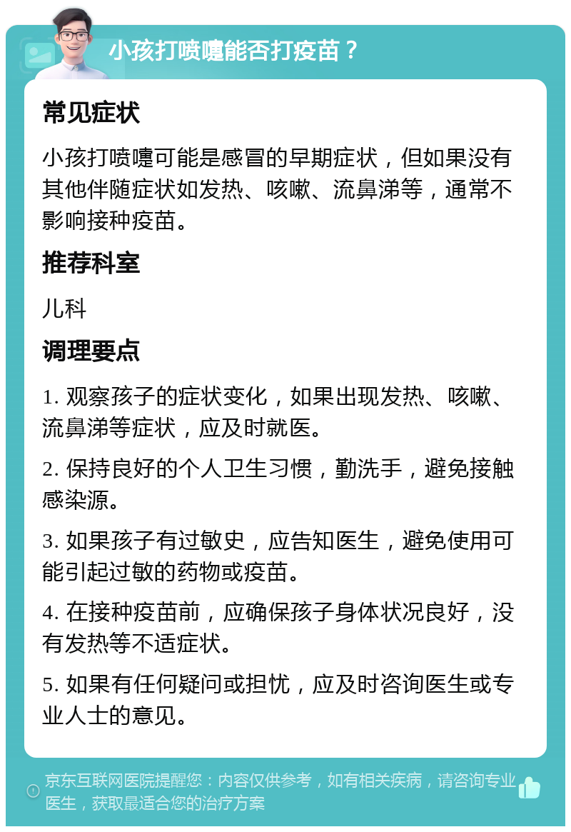 小孩打喷嚏能否打疫苗？ 常见症状 小孩打喷嚏可能是感冒的早期症状，但如果没有其他伴随症状如发热、咳嗽、流鼻涕等，通常不影响接种疫苗。 推荐科室 儿科 调理要点 1. 观察孩子的症状变化，如果出现发热、咳嗽、流鼻涕等症状，应及时就医。 2. 保持良好的个人卫生习惯，勤洗手，避免接触感染源。 3. 如果孩子有过敏史，应告知医生，避免使用可能引起过敏的药物或疫苗。 4. 在接种疫苗前，应确保孩子身体状况良好，没有发热等不适症状。 5. 如果有任何疑问或担忧，应及时咨询医生或专业人士的意见。