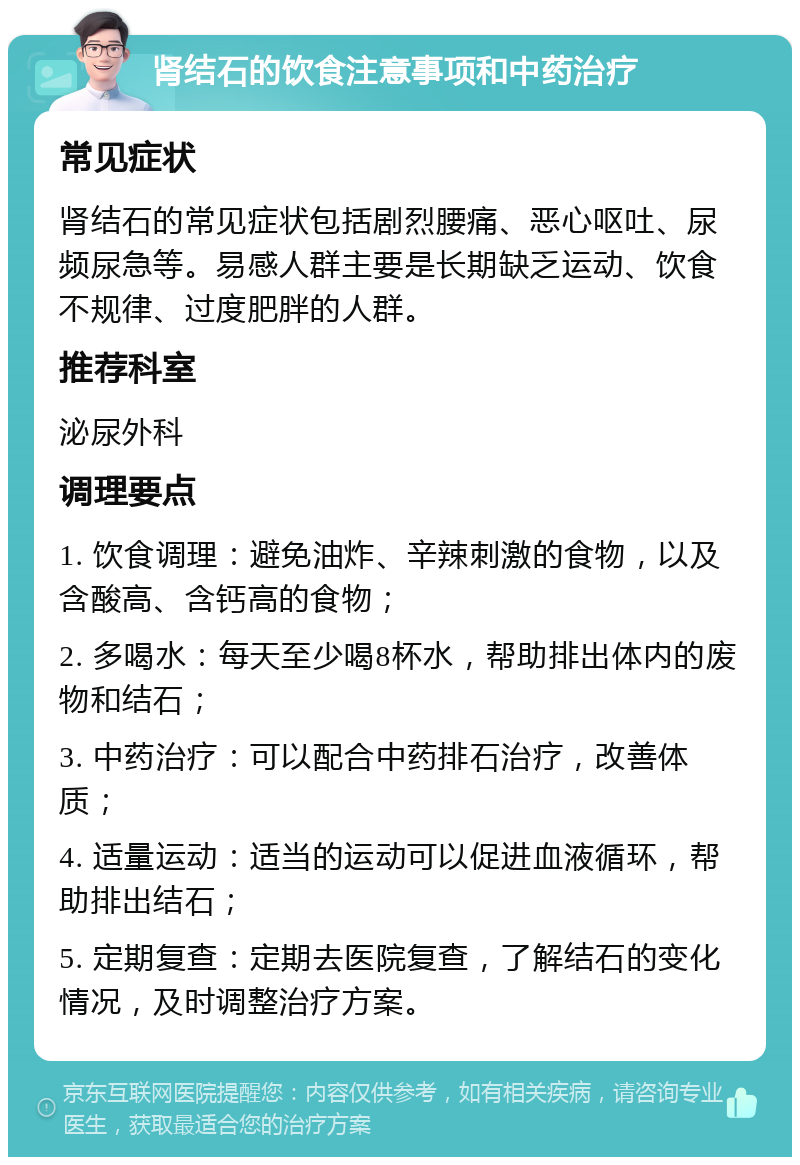 肾结石的饮食注意事项和中药治疗 常见症状 肾结石的常见症状包括剧烈腰痛、恶心呕吐、尿频尿急等。易感人群主要是长期缺乏运动、饮食不规律、过度肥胖的人群。 推荐科室 泌尿外科 调理要点 1. 饮食调理：避免油炸、辛辣刺激的食物，以及含酸高、含钙高的食物； 2. 多喝水：每天至少喝8杯水，帮助排出体内的废物和结石； 3. 中药治疗：可以配合中药排石治疗，改善体质； 4. 适量运动：适当的运动可以促进血液循环，帮助排出结石； 5. 定期复查：定期去医院复查，了解结石的变化情况，及时调整治疗方案。