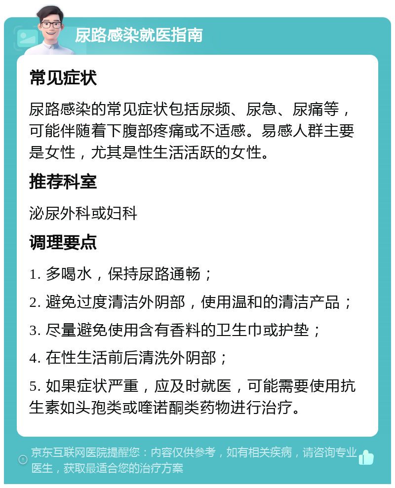 尿路感染就医指南 常见症状 尿路感染的常见症状包括尿频、尿急、尿痛等，可能伴随着下腹部疼痛或不适感。易感人群主要是女性，尤其是性生活活跃的女性。 推荐科室 泌尿外科或妇科 调理要点 1. 多喝水，保持尿路通畅； 2. 避免过度清洁外阴部，使用温和的清洁产品； 3. 尽量避免使用含有香料的卫生巾或护垫； 4. 在性生活前后清洗外阴部； 5. 如果症状严重，应及时就医，可能需要使用抗生素如头孢类或喹诺酮类药物进行治疗。