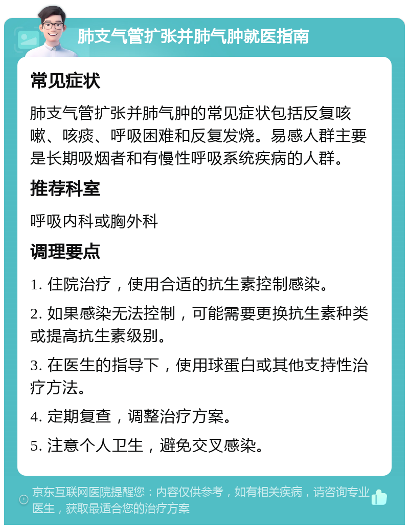 肺支气管扩张并肺气肿就医指南 常见症状 肺支气管扩张并肺气肿的常见症状包括反复咳嗽、咳痰、呼吸困难和反复发烧。易感人群主要是长期吸烟者和有慢性呼吸系统疾病的人群。 推荐科室 呼吸内科或胸外科 调理要点 1. 住院治疗，使用合适的抗生素控制感染。 2. 如果感染无法控制，可能需要更换抗生素种类或提高抗生素级别。 3. 在医生的指导下，使用球蛋白或其他支持性治疗方法。 4. 定期复查，调整治疗方案。 5. 注意个人卫生，避免交叉感染。