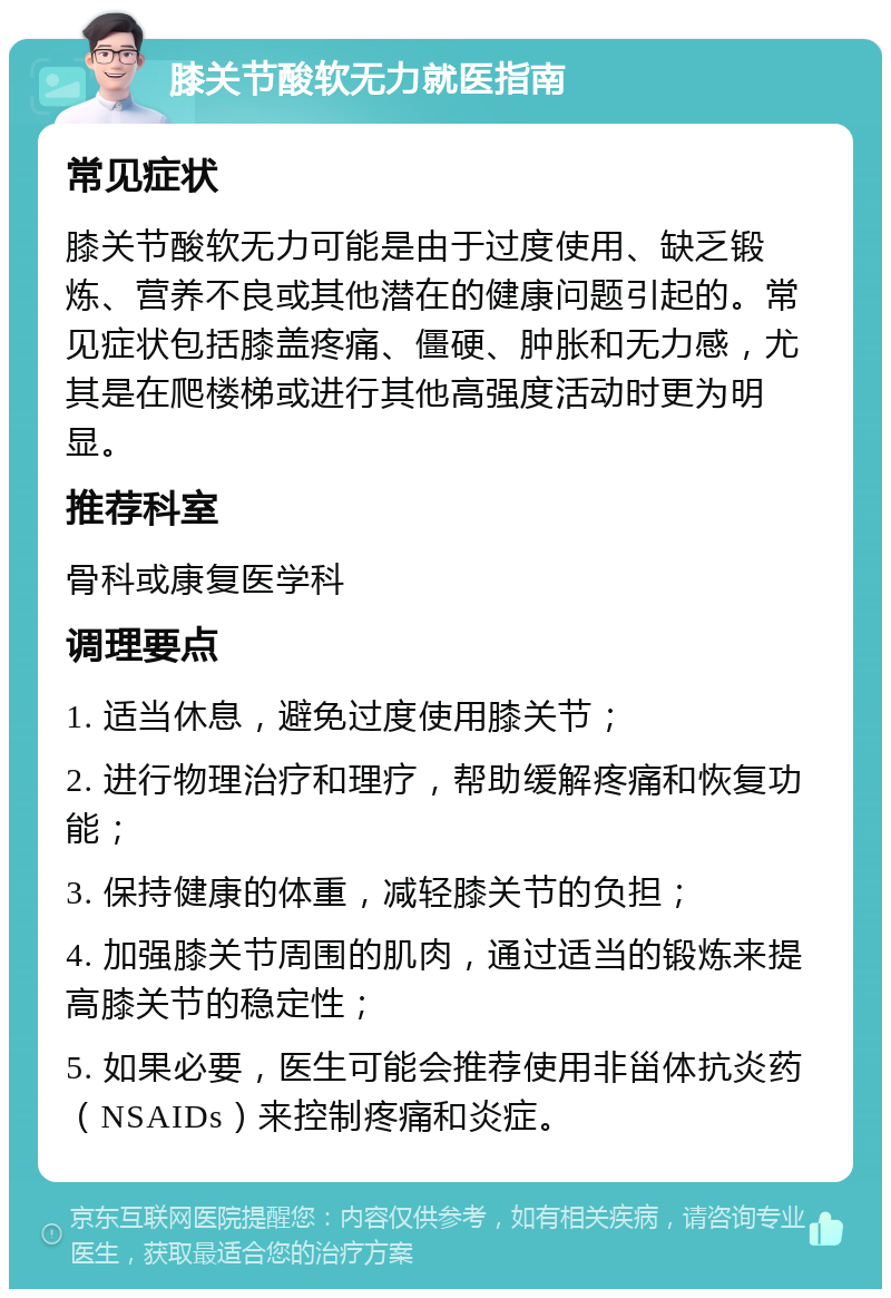 膝关节酸软无力就医指南 常见症状 膝关节酸软无力可能是由于过度使用、缺乏锻炼、营养不良或其他潜在的健康问题引起的。常见症状包括膝盖疼痛、僵硬、肿胀和无力感，尤其是在爬楼梯或进行其他高强度活动时更为明显。 推荐科室 骨科或康复医学科 调理要点 1. 适当休息，避免过度使用膝关节； 2. 进行物理治疗和理疗，帮助缓解疼痛和恢复功能； 3. 保持健康的体重，减轻膝关节的负担； 4. 加强膝关节周围的肌肉，通过适当的锻炼来提高膝关节的稳定性； 5. 如果必要，医生可能会推荐使用非甾体抗炎药（NSAIDs）来控制疼痛和炎症。