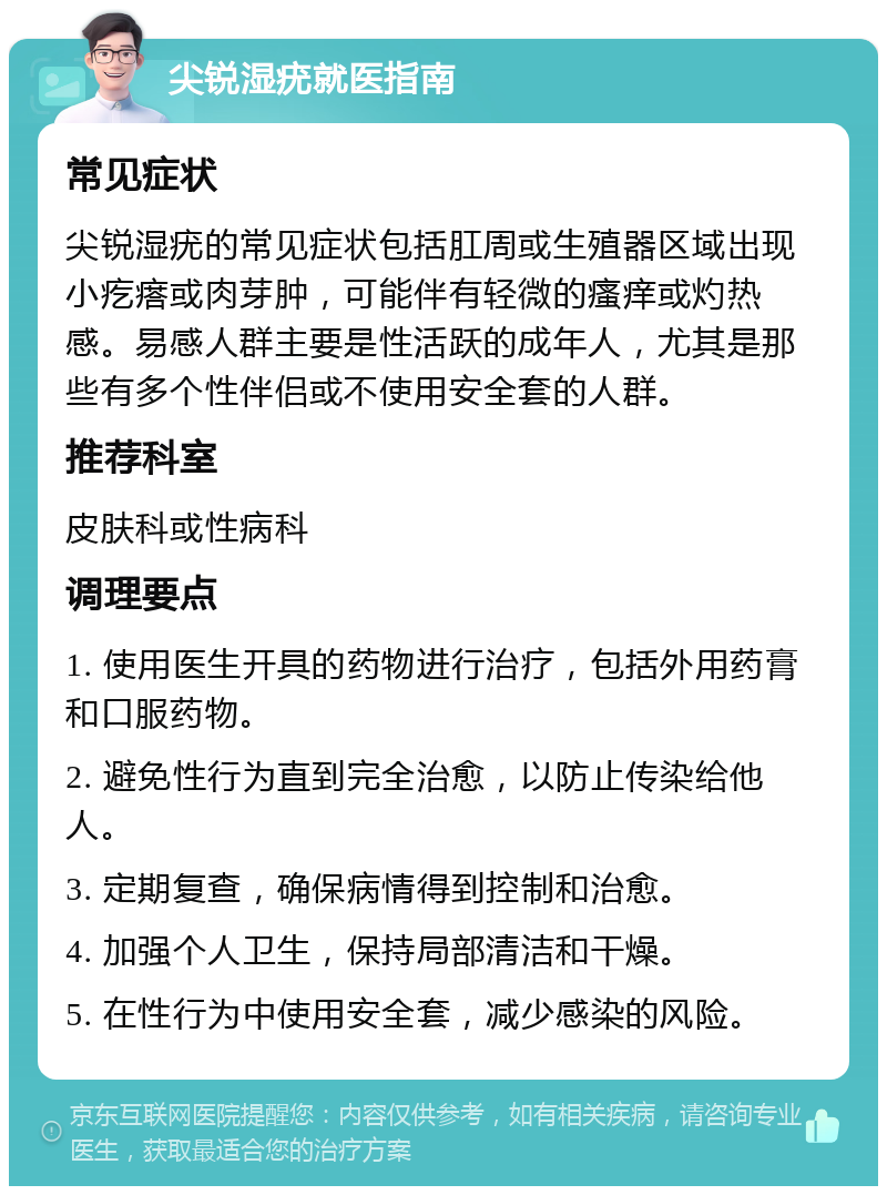 尖锐湿疣就医指南 常见症状 尖锐湿疣的常见症状包括肛周或生殖器区域出现小疙瘩或肉芽肿，可能伴有轻微的瘙痒或灼热感。易感人群主要是性活跃的成年人，尤其是那些有多个性伴侣或不使用安全套的人群。 推荐科室 皮肤科或性病科 调理要点 1. 使用医生开具的药物进行治疗，包括外用药膏和口服药物。 2. 避免性行为直到完全治愈，以防止传染给他人。 3. 定期复查，确保病情得到控制和治愈。 4. 加强个人卫生，保持局部清洁和干燥。 5. 在性行为中使用安全套，减少感染的风险。