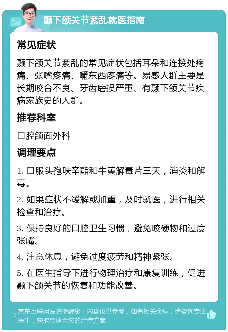 颞下颌关节紊乱就医指南 常见症状 颞下颌关节紊乱的常见症状包括耳朵和连接处疼痛、张嘴疼痛、嚼东西疼痛等。易感人群主要是长期咬合不良、牙齿磨损严重、有颞下颌关节疾病家族史的人群。 推荐科室 口腔颌面外科 调理要点 1. 口服头孢呋辛酯和牛黄解毒片三天，消炎和解毒。 2. 如果症状不缓解或加重，及时就医，进行相关检查和治疗。 3. 保持良好的口腔卫生习惯，避免咬硬物和过度张嘴。 4. 注意休息，避免过度疲劳和精神紧张。 5. 在医生指导下进行物理治疗和康复训练，促进颞下颌关节的恢复和功能改善。