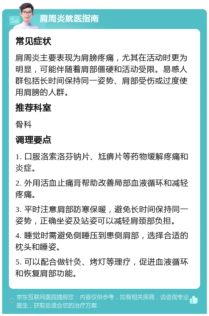 肩周炎就医指南 常见症状 肩周炎主要表现为肩膀疼痛，尤其在活动时更为明显，可能伴随着肩部僵硬和活动受限。易感人群包括长时间保持同一姿势、肩部受伤或过度使用肩膀的人群。 推荐科室 骨科 调理要点 1. 口服洛索洛芬钠片、尪痹片等药物缓解疼痛和炎症。 2. 外用活血止痛膏帮助改善局部血液循环和减轻疼痛。 3. 平时注意肩部防寒保暖，避免长时间保持同一姿势，正确坐姿及站姿可以减轻肩颈部负担。 4. 睡觉时需避免侧睡压到患侧肩部，选择合适的枕头和睡姿。 5. 可以配合做针灸、烤灯等理疗，促进血液循环和恢复肩部功能。