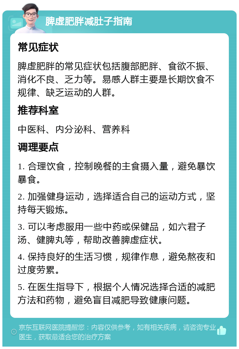 脾虚肥胖减肚子指南 常见症状 脾虚肥胖的常见症状包括腹部肥胖、食欲不振、消化不良、乏力等。易感人群主要是长期饮食不规律、缺乏运动的人群。 推荐科室 中医科、内分泌科、营养科 调理要点 1. 合理饮食，控制晚餐的主食摄入量，避免暴饮暴食。 2. 加强健身运动，选择适合自己的运动方式，坚持每天锻炼。 3. 可以考虑服用一些中药或保健品，如六君子汤、健脾丸等，帮助改善脾虚症状。 4. 保持良好的生活习惯，规律作息，避免熬夜和过度劳累。 5. 在医生指导下，根据个人情况选择合适的减肥方法和药物，避免盲目减肥导致健康问题。