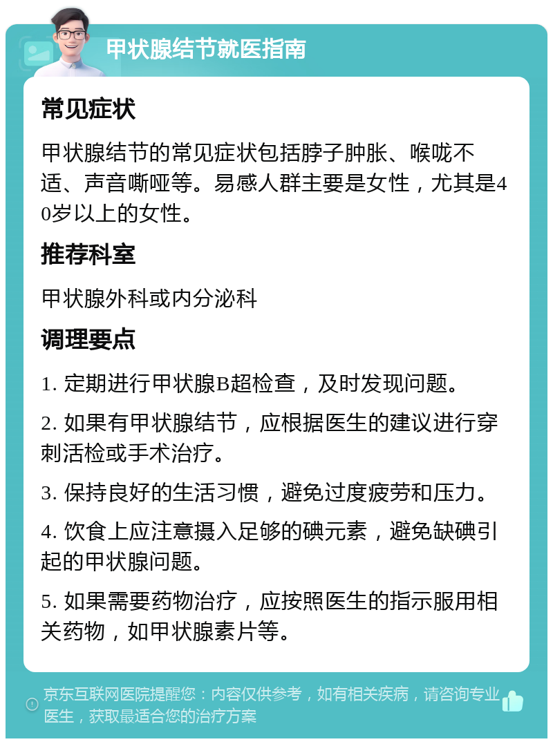 甲状腺结节就医指南 常见症状 甲状腺结节的常见症状包括脖子肿胀、喉咙不适、声音嘶哑等。易感人群主要是女性，尤其是40岁以上的女性。 推荐科室 甲状腺外科或内分泌科 调理要点 1. 定期进行甲状腺B超检查，及时发现问题。 2. 如果有甲状腺结节，应根据医生的建议进行穿刺活检或手术治疗。 3. 保持良好的生活习惯，避免过度疲劳和压力。 4. 饮食上应注意摄入足够的碘元素，避免缺碘引起的甲状腺问题。 5. 如果需要药物治疗，应按照医生的指示服用相关药物，如甲状腺素片等。