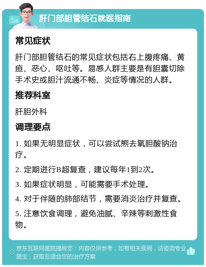 肝门部胆管结石就医指南 常见症状 肝门部胆管结石的常见症状包括右上腹疼痛、黄疸、恶心、呕吐等。易感人群主要是有胆囊切除手术史或胆汁流通不畅、炎症等情况的人群。 推荐科室 肝胆外科 调理要点 1. 如果无明显症状，可以尝试熊去氧胆酸钠治疗。 2. 定期进行B超复查，建议每年1到2次。 3. 如果症状明显，可能需要手术处理。 4. 对于伴随的肺部结节，需要消炎治疗并复查。 5. 注意饮食调理，避免油腻、辛辣等刺激性食物。