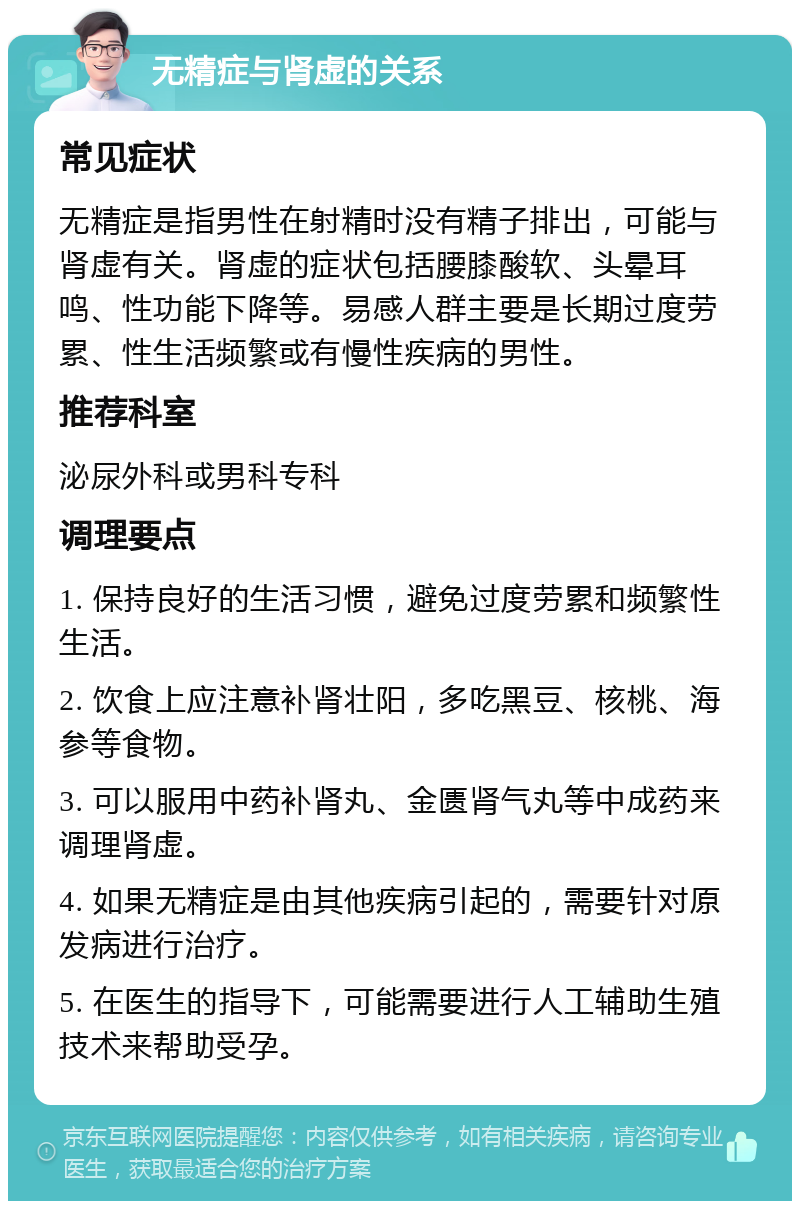 无精症与肾虚的关系 常见症状 无精症是指男性在射精时没有精子排出，可能与肾虚有关。肾虚的症状包括腰膝酸软、头晕耳鸣、性功能下降等。易感人群主要是长期过度劳累、性生活频繁或有慢性疾病的男性。 推荐科室 泌尿外科或男科专科 调理要点 1. 保持良好的生活习惯，避免过度劳累和频繁性生活。 2. 饮食上应注意补肾壮阳，多吃黑豆、核桃、海参等食物。 3. 可以服用中药补肾丸、金匮肾气丸等中成药来调理肾虚。 4. 如果无精症是由其他疾病引起的，需要针对原发病进行治疗。 5. 在医生的指导下，可能需要进行人工辅助生殖技术来帮助受孕。