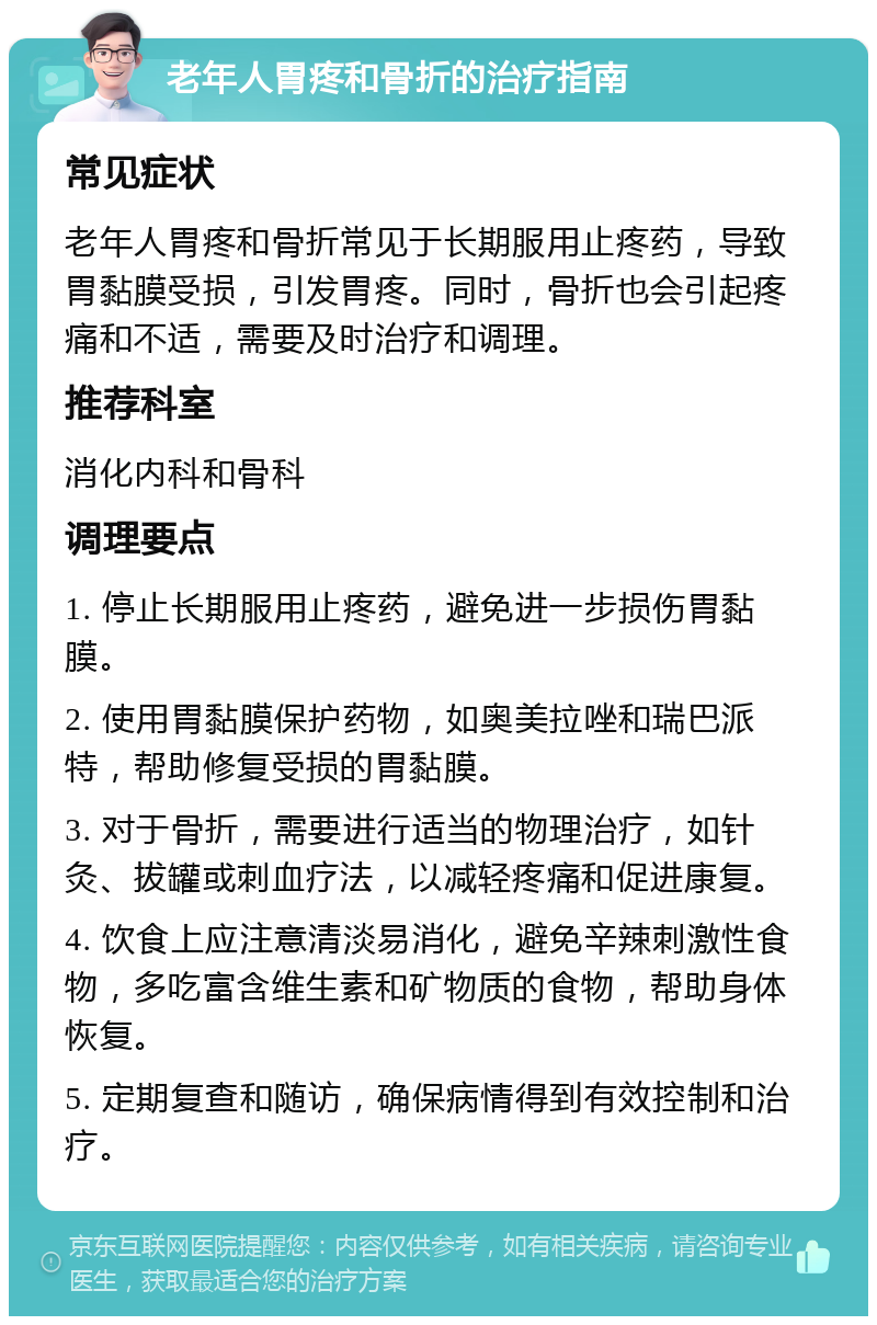 老年人胃疼和骨折的治疗指南 常见症状 老年人胃疼和骨折常见于长期服用止疼药，导致胃黏膜受损，引发胃疼。同时，骨折也会引起疼痛和不适，需要及时治疗和调理。 推荐科室 消化内科和骨科 调理要点 1. 停止长期服用止疼药，避免进一步损伤胃黏膜。 2. 使用胃黏膜保护药物，如奥美拉唑和瑞巴派特，帮助修复受损的胃黏膜。 3. 对于骨折，需要进行适当的物理治疗，如针灸、拔罐或刺血疗法，以减轻疼痛和促进康复。 4. 饮食上应注意清淡易消化，避免辛辣刺激性食物，多吃富含维生素和矿物质的食物，帮助身体恢复。 5. 定期复查和随访，确保病情得到有效控制和治疗。