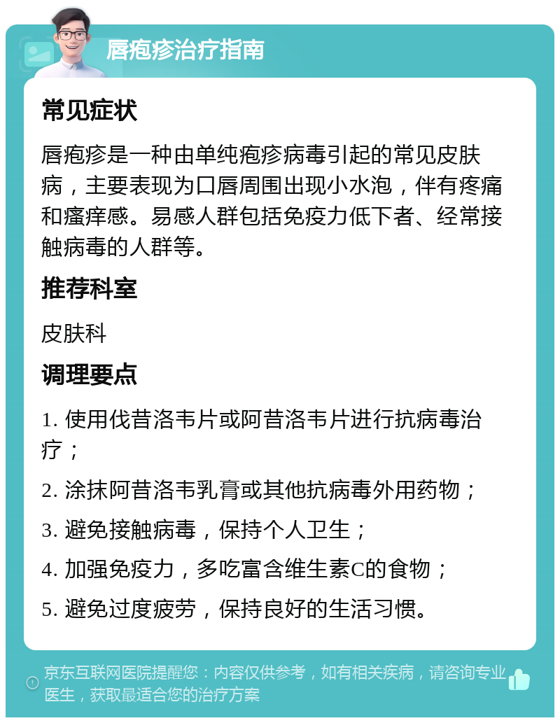 唇疱疹治疗指南 常见症状 唇疱疹是一种由单纯疱疹病毒引起的常见皮肤病，主要表现为口唇周围出现小水泡，伴有疼痛和瘙痒感。易感人群包括免疫力低下者、经常接触病毒的人群等。 推荐科室 皮肤科 调理要点 1. 使用伐昔洛韦片或阿昔洛韦片进行抗病毒治疗； 2. 涂抹阿昔洛韦乳膏或其他抗病毒外用药物； 3. 避免接触病毒，保持个人卫生； 4. 加强免疫力，多吃富含维生素C的食物； 5. 避免过度疲劳，保持良好的生活习惯。