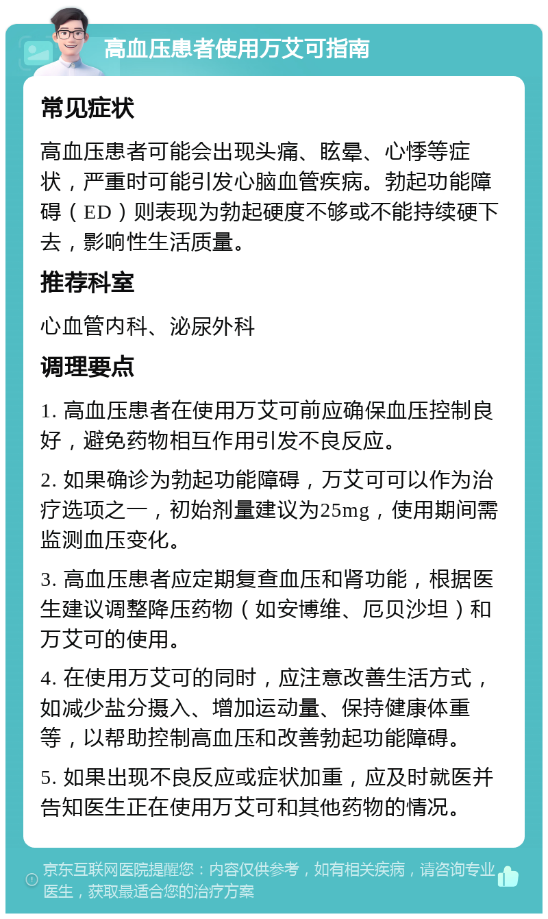 高血压患者使用万艾可指南 常见症状 高血压患者可能会出现头痛、眩晕、心悸等症状，严重时可能引发心脑血管疾病。勃起功能障碍（ED）则表现为勃起硬度不够或不能持续硬下去，影响性生活质量。 推荐科室 心血管内科、泌尿外科 调理要点 1. 高血压患者在使用万艾可前应确保血压控制良好，避免药物相互作用引发不良反应。 2. 如果确诊为勃起功能障碍，万艾可可以作为治疗选项之一，初始剂量建议为25mg，使用期间需监测血压变化。 3. 高血压患者应定期复查血压和肾功能，根据医生建议调整降压药物（如安博维、厄贝沙坦）和万艾可的使用。 4. 在使用万艾可的同时，应注意改善生活方式，如减少盐分摄入、增加运动量、保持健康体重等，以帮助控制高血压和改善勃起功能障碍。 5. 如果出现不良反应或症状加重，应及时就医并告知医生正在使用万艾可和其他药物的情况。