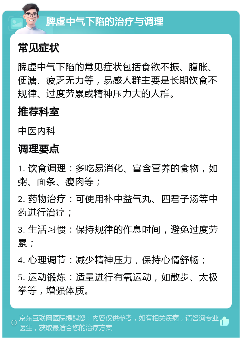 脾虚中气下陷的治疗与调理 常见症状 脾虚中气下陷的常见症状包括食欲不振、腹胀、便溏、疲乏无力等，易感人群主要是长期饮食不规律、过度劳累或精神压力大的人群。 推荐科室 中医内科 调理要点 1. 饮食调理：多吃易消化、富含营养的食物，如粥、面条、瘦肉等； 2. 药物治疗：可使用补中益气丸、四君子汤等中药进行治疗； 3. 生活习惯：保持规律的作息时间，避免过度劳累； 4. 心理调节：减少精神压力，保持心情舒畅； 5. 运动锻炼：适量进行有氧运动，如散步、太极拳等，增强体质。