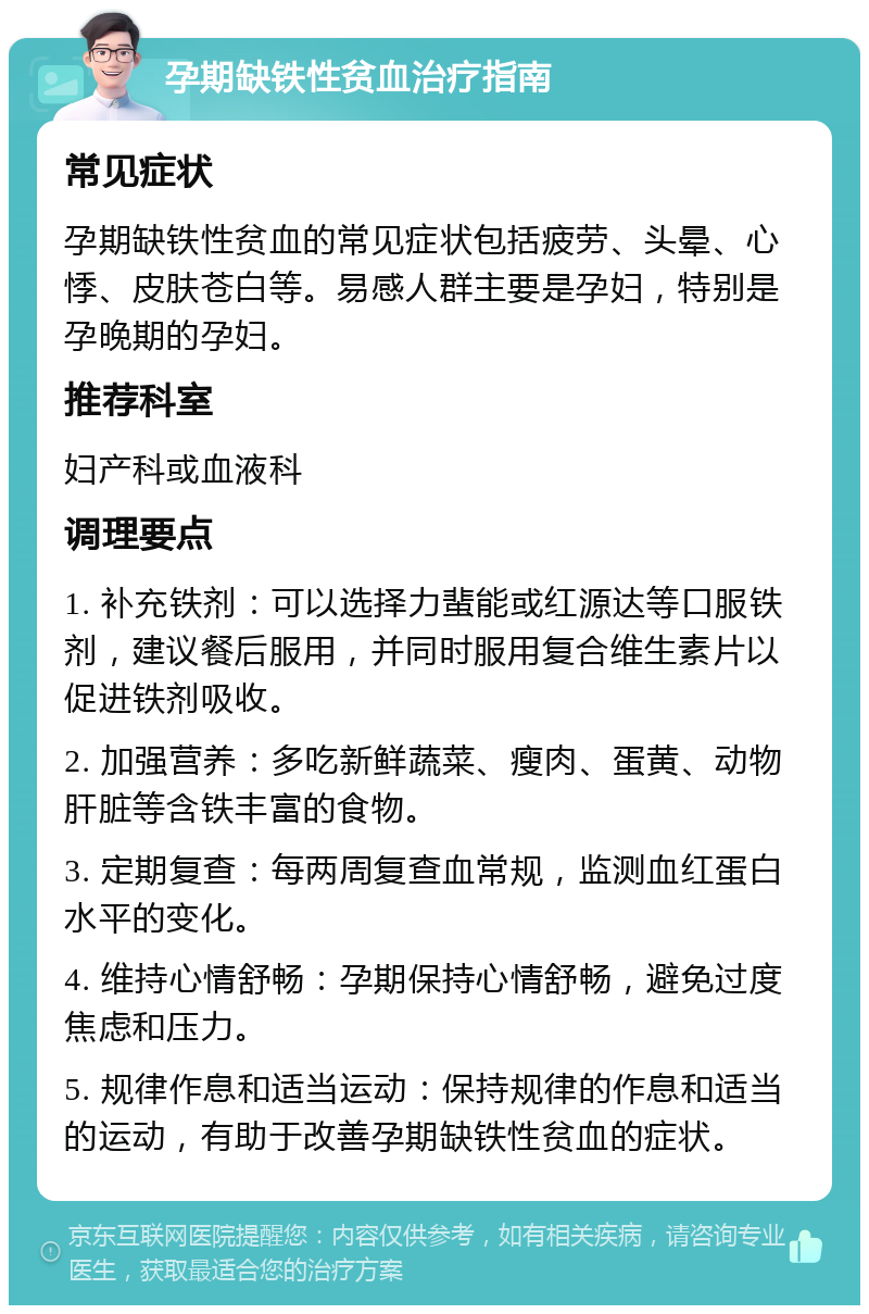 孕期缺铁性贫血治疗指南 常见症状 孕期缺铁性贫血的常见症状包括疲劳、头晕、心悸、皮肤苍白等。易感人群主要是孕妇，特别是孕晚期的孕妇。 推荐科室 妇产科或血液科 调理要点 1. 补充铁剂：可以选择力蜚能或红源达等口服铁剂，建议餐后服用，并同时服用复合维生素片以促进铁剂吸收。 2. 加强营养：多吃新鲜蔬菜、瘦肉、蛋黄、动物肝脏等含铁丰富的食物。 3. 定期复查：每两周复查血常规，监测血红蛋白水平的变化。 4. 维持心情舒畅：孕期保持心情舒畅，避免过度焦虑和压力。 5. 规律作息和适当运动：保持规律的作息和适当的运动，有助于改善孕期缺铁性贫血的症状。