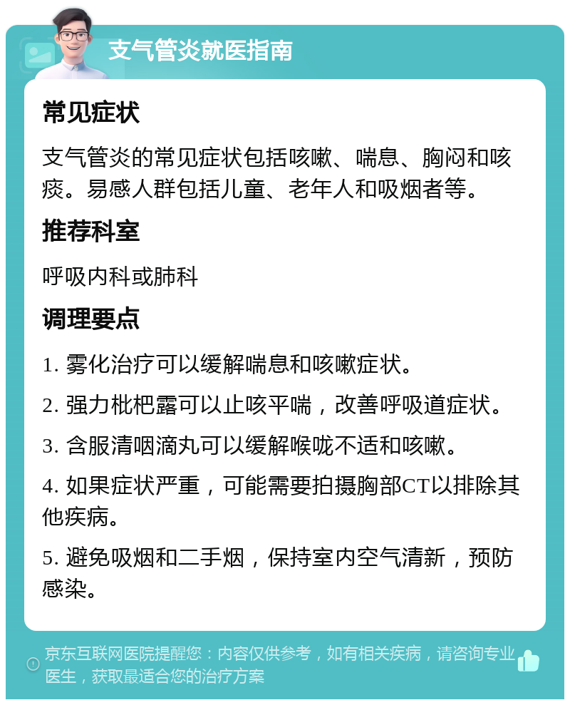 支气管炎就医指南 常见症状 支气管炎的常见症状包括咳嗽、喘息、胸闷和咳痰。易感人群包括儿童、老年人和吸烟者等。 推荐科室 呼吸内科或肺科 调理要点 1. 雾化治疗可以缓解喘息和咳嗽症状。 2. 强力枇杷露可以止咳平喘，改善呼吸道症状。 3. 含服清咽滴丸可以缓解喉咙不适和咳嗽。 4. 如果症状严重，可能需要拍摄胸部CT以排除其他疾病。 5. 避免吸烟和二手烟，保持室内空气清新，预防感染。