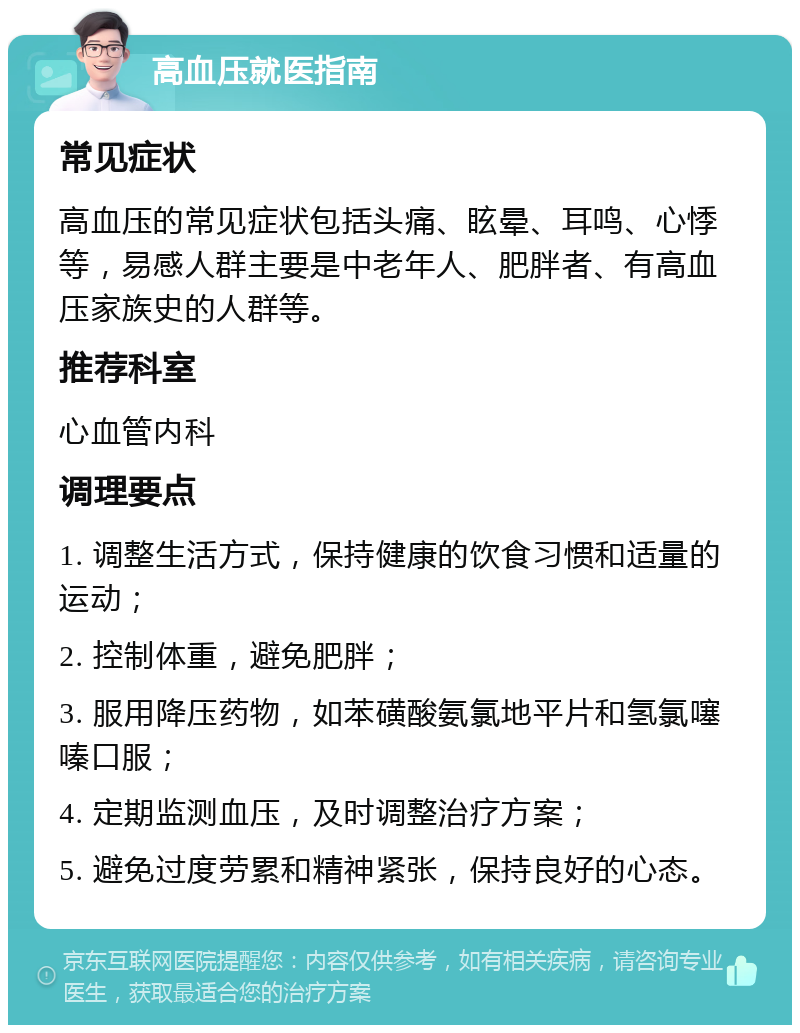 高血压就医指南 常见症状 高血压的常见症状包括头痛、眩晕、耳鸣、心悸等，易感人群主要是中老年人、肥胖者、有高血压家族史的人群等。 推荐科室 心血管内科 调理要点 1. 调整生活方式，保持健康的饮食习惯和适量的运动； 2. 控制体重，避免肥胖； 3. 服用降压药物，如苯磺酸氨氯地平片和氢氯噻嗪口服； 4. 定期监测血压，及时调整治疗方案； 5. 避免过度劳累和精神紧张，保持良好的心态。