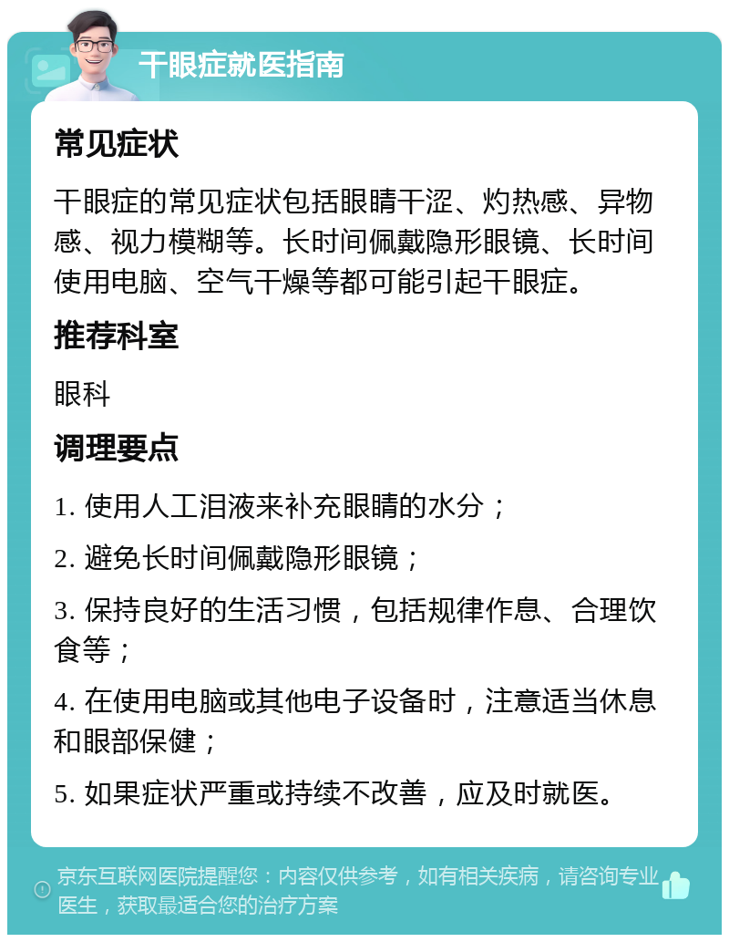 干眼症就医指南 常见症状 干眼症的常见症状包括眼睛干涩、灼热感、异物感、视力模糊等。长时间佩戴隐形眼镜、长时间使用电脑、空气干燥等都可能引起干眼症。 推荐科室 眼科 调理要点 1. 使用人工泪液来补充眼睛的水分； 2. 避免长时间佩戴隐形眼镜； 3. 保持良好的生活习惯，包括规律作息、合理饮食等； 4. 在使用电脑或其他电子设备时，注意适当休息和眼部保健； 5. 如果症状严重或持续不改善，应及时就医。