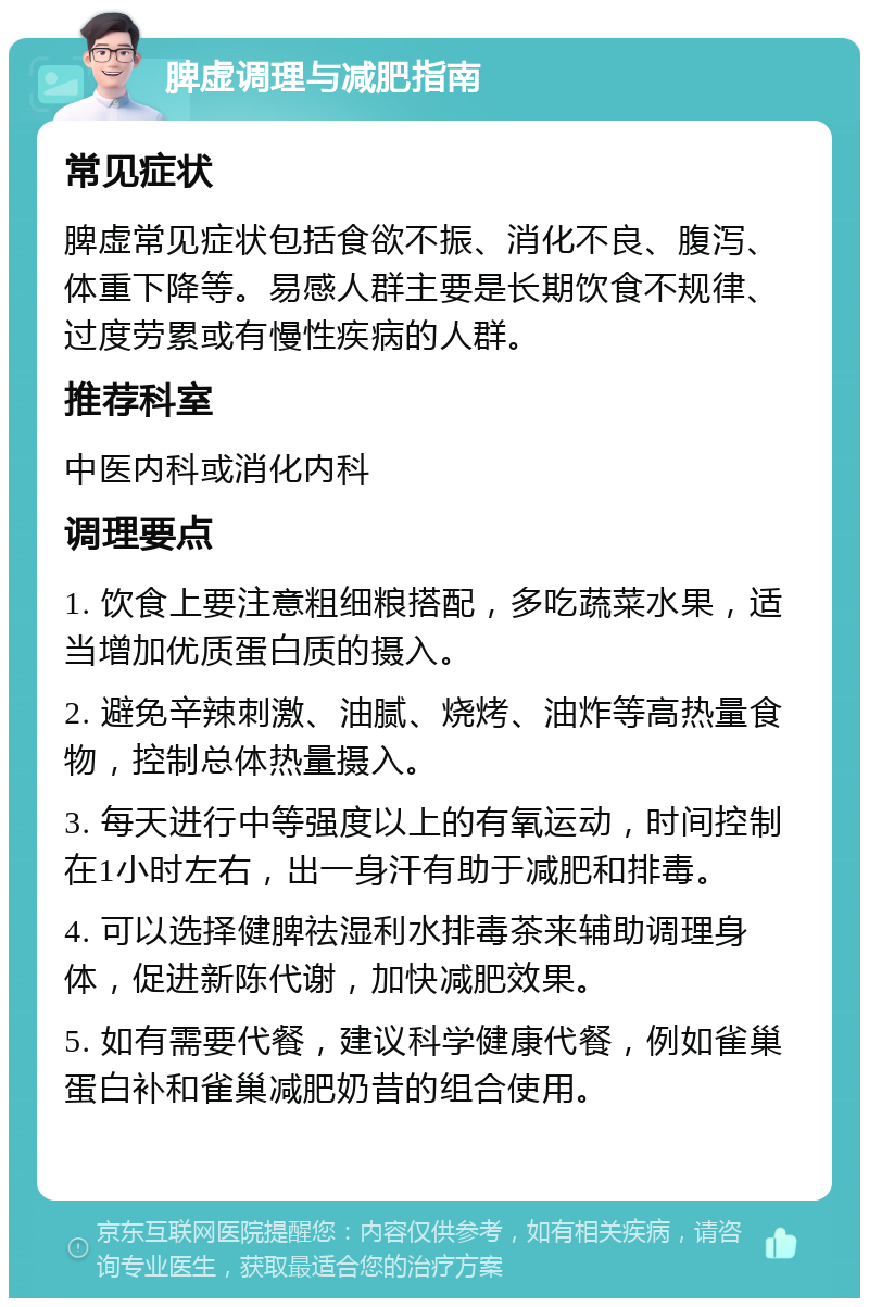 脾虚调理与减肥指南 常见症状 脾虚常见症状包括食欲不振、消化不良、腹泻、体重下降等。易感人群主要是长期饮食不规律、过度劳累或有慢性疾病的人群。 推荐科室 中医内科或消化内科 调理要点 1. 饮食上要注意粗细粮搭配，多吃蔬菜水果，适当增加优质蛋白质的摄入。 2. 避免辛辣刺激、油腻、烧烤、油炸等高热量食物，控制总体热量摄入。 3. 每天进行中等强度以上的有氧运动，时间控制在1小时左右，出一身汗有助于减肥和排毒。 4. 可以选择健脾祛湿利水排毒茶来辅助调理身体，促进新陈代谢，加快减肥效果。 5. 如有需要代餐，建议科学健康代餐，例如雀巢蛋白补和雀巢减肥奶昔的组合使用。