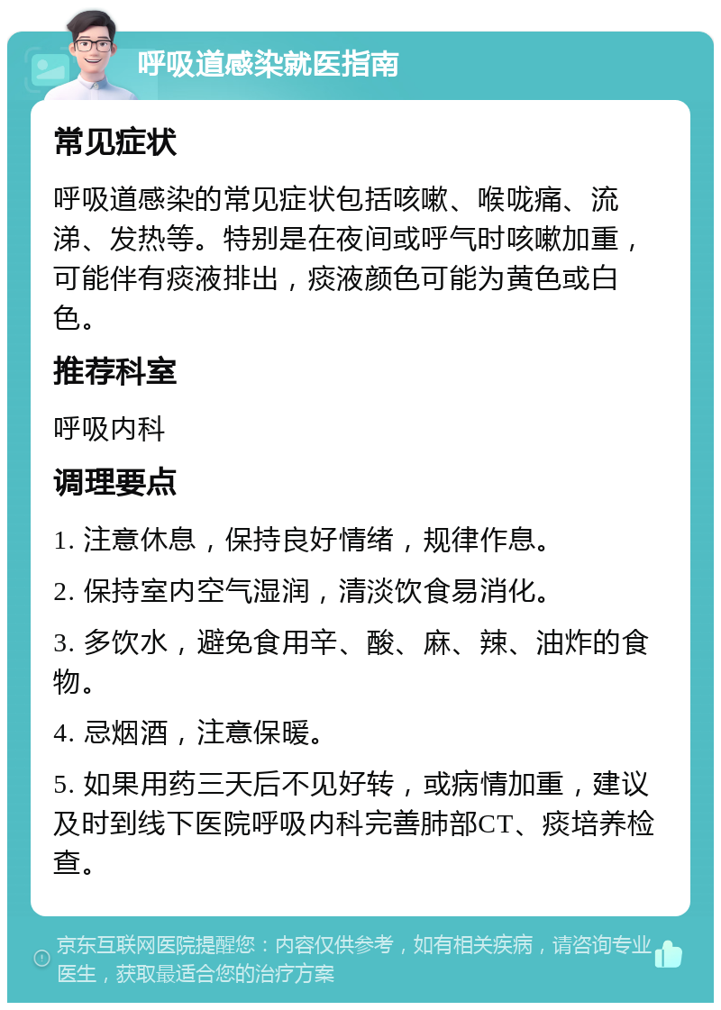 呼吸道感染就医指南 常见症状 呼吸道感染的常见症状包括咳嗽、喉咙痛、流涕、发热等。特别是在夜间或呼气时咳嗽加重，可能伴有痰液排出，痰液颜色可能为黄色或白色。 推荐科室 呼吸内科 调理要点 1. 注意休息，保持良好情绪，规律作息。 2. 保持室内空气湿润，清淡饮食易消化。 3. 多饮水，避免食用辛、酸、麻、辣、油炸的食物。 4. 忌烟酒，注意保暖。 5. 如果用药三天后不见好转，或病情加重，建议及时到线下医院呼吸内科完善肺部CT、痰培养检查。