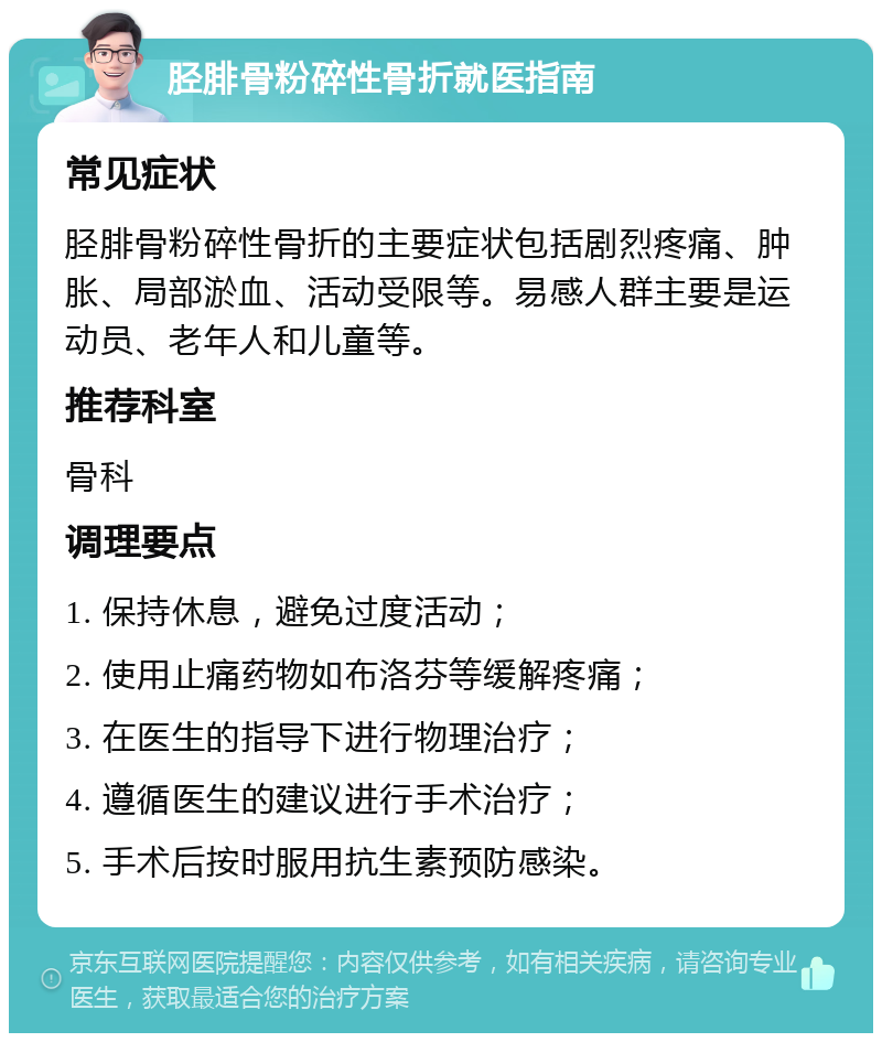 胫腓骨粉碎性骨折就医指南 常见症状 胫腓骨粉碎性骨折的主要症状包括剧烈疼痛、肿胀、局部淤血、活动受限等。易感人群主要是运动员、老年人和儿童等。 推荐科室 骨科 调理要点 1. 保持休息，避免过度活动； 2. 使用止痛药物如布洛芬等缓解疼痛； 3. 在医生的指导下进行物理治疗； 4. 遵循医生的建议进行手术治疗； 5. 手术后按时服用抗生素预防感染。