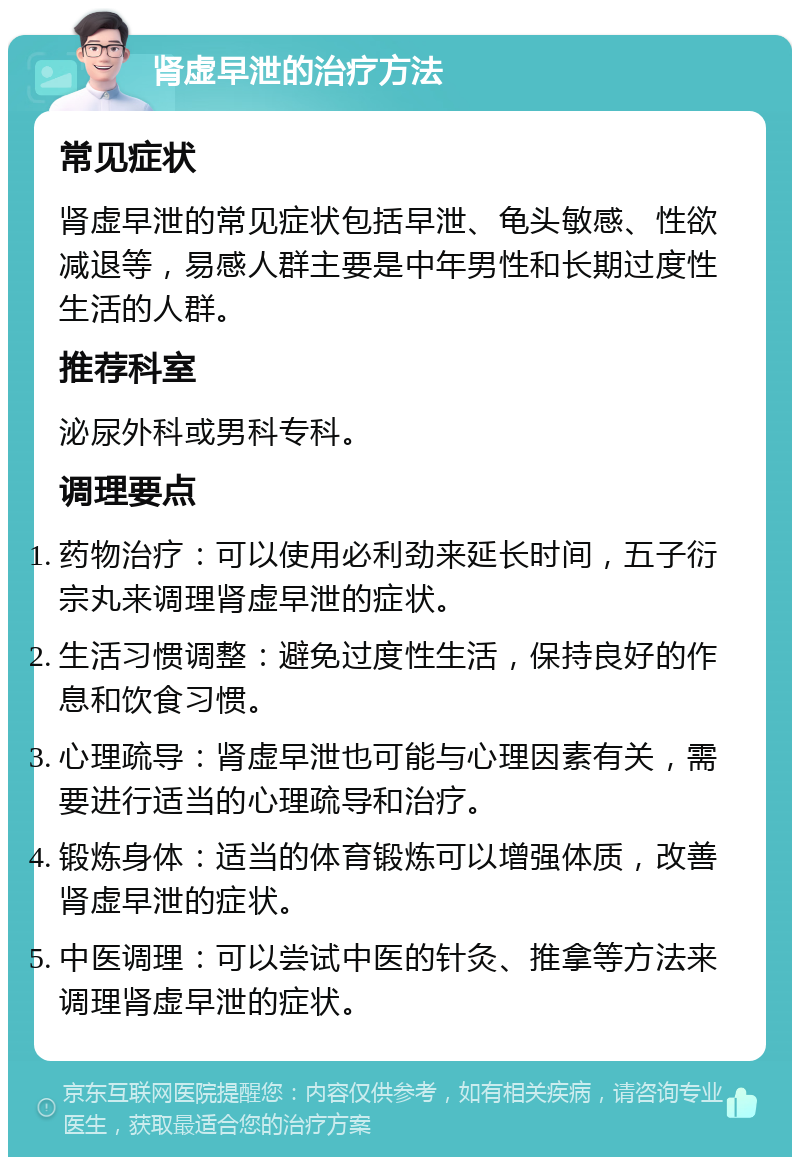 肾虚早泄的治疗方法 常见症状 肾虚早泄的常见症状包括早泄、龟头敏感、性欲减退等，易感人群主要是中年男性和长期过度性生活的人群。 推荐科室 泌尿外科或男科专科。 调理要点 药物治疗：可以使用必利劲来延长时间，五子衍宗丸来调理肾虚早泄的症状。 生活习惯调整：避免过度性生活，保持良好的作息和饮食习惯。 心理疏导：肾虚早泄也可能与心理因素有关，需要进行适当的心理疏导和治疗。 锻炼身体：适当的体育锻炼可以增强体质，改善肾虚早泄的症状。 中医调理：可以尝试中医的针灸、推拿等方法来调理肾虚早泄的症状。