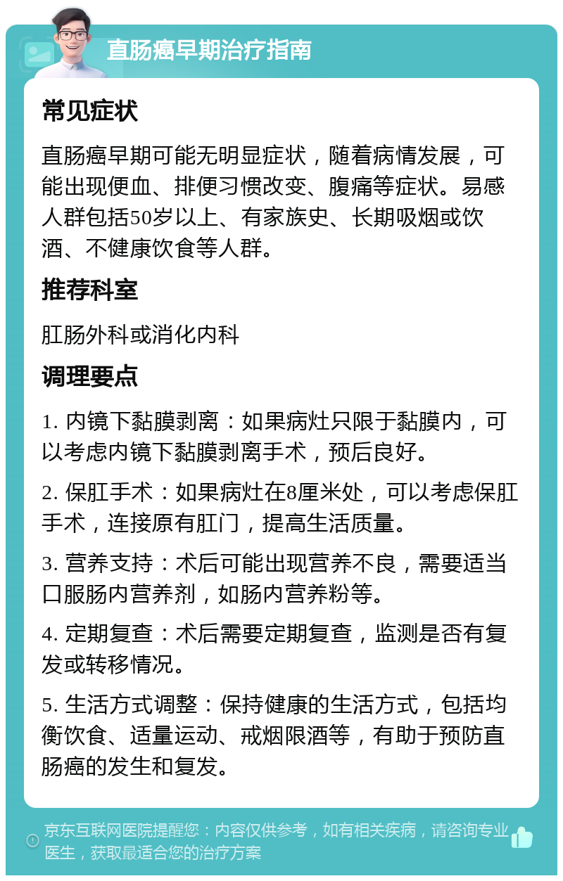 直肠癌早期治疗指南 常见症状 直肠癌早期可能无明显症状，随着病情发展，可能出现便血、排便习惯改变、腹痛等症状。易感人群包括50岁以上、有家族史、长期吸烟或饮酒、不健康饮食等人群。 推荐科室 肛肠外科或消化内科 调理要点 1. 内镜下黏膜剥离：如果病灶只限于黏膜内，可以考虑内镜下黏膜剥离手术，预后良好。 2. 保肛手术：如果病灶在8厘米处，可以考虑保肛手术，连接原有肛门，提高生活质量。 3. 营养支持：术后可能出现营养不良，需要适当口服肠内营养剂，如肠内营养粉等。 4. 定期复查：术后需要定期复查，监测是否有复发或转移情况。 5. 生活方式调整：保持健康的生活方式，包括均衡饮食、适量运动、戒烟限酒等，有助于预防直肠癌的发生和复发。