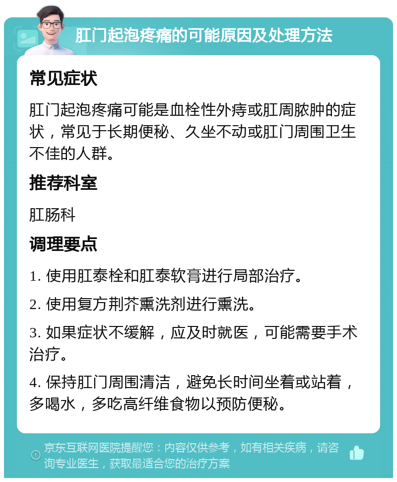 肛门起泡疼痛的可能原因及处理方法 常见症状 肛门起泡疼痛可能是血栓性外痔或肛周脓肿的症状，常见于长期便秘、久坐不动或肛门周围卫生不佳的人群。 推荐科室 肛肠科 调理要点 1. 使用肛泰栓和肛泰软膏进行局部治疗。 2. 使用复方荆芥熏洗剂进行熏洗。 3. 如果症状不缓解，应及时就医，可能需要手术治疗。 4. 保持肛门周围清洁，避免长时间坐着或站着，多喝水，多吃高纤维食物以预防便秘。