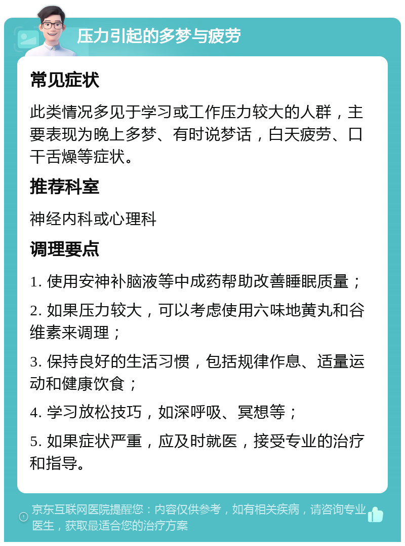 压力引起的多梦与疲劳 常见症状 此类情况多见于学习或工作压力较大的人群，主要表现为晚上多梦、有时说梦话，白天疲劳、口干舌燥等症状。 推荐科室 神经内科或心理科 调理要点 1. 使用安神补脑液等中成药帮助改善睡眠质量； 2. 如果压力较大，可以考虑使用六味地黄丸和谷维素来调理； 3. 保持良好的生活习惯，包括规律作息、适量运动和健康饮食； 4. 学习放松技巧，如深呼吸、冥想等； 5. 如果症状严重，应及时就医，接受专业的治疗和指导。