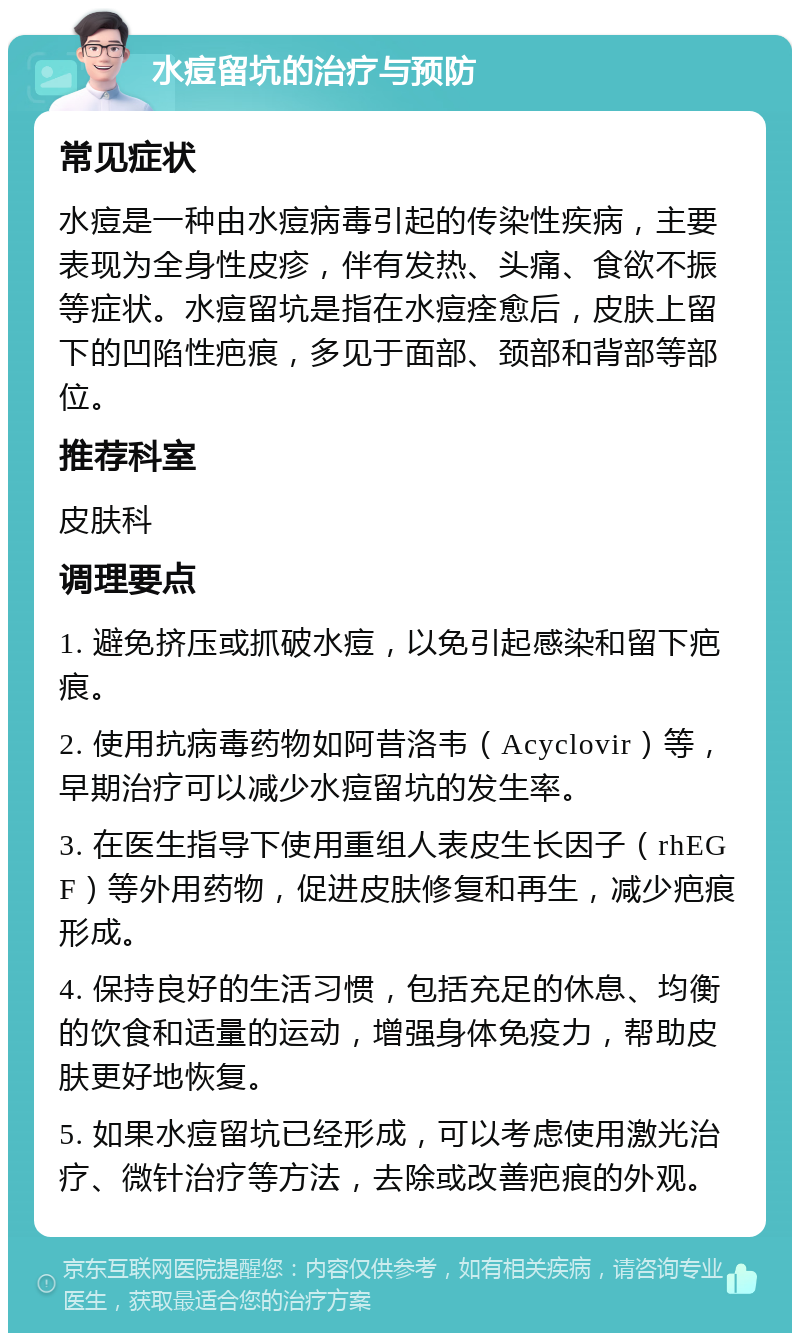 水痘留坑的治疗与预防 常见症状 水痘是一种由水痘病毒引起的传染性疾病，主要表现为全身性皮疹，伴有发热、头痛、食欲不振等症状。水痘留坑是指在水痘痊愈后，皮肤上留下的凹陷性疤痕，多见于面部、颈部和背部等部位。 推荐科室 皮肤科 调理要点 1. 避免挤压或抓破水痘，以免引起感染和留下疤痕。 2. 使用抗病毒药物如阿昔洛韦（Acyclovir）等，早期治疗可以减少水痘留坑的发生率。 3. 在医生指导下使用重组人表皮生长因子（rhEGF）等外用药物，促进皮肤修复和再生，减少疤痕形成。 4. 保持良好的生活习惯，包括充足的休息、均衡的饮食和适量的运动，增强身体免疫力，帮助皮肤更好地恢复。 5. 如果水痘留坑已经形成，可以考虑使用激光治疗、微针治疗等方法，去除或改善疤痕的外观。